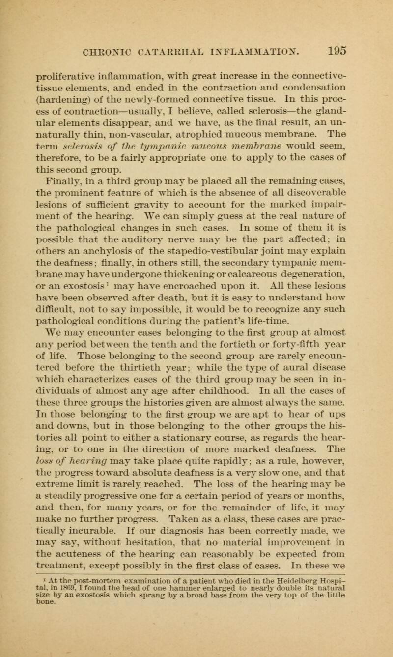 proliferative inflammation, with great increase in the connective- tissue elements, and ended in the contraction and condensation (hardening) of the newly-formed connective tissue. In this proc- ess of contraction—usually, I believe, called sclerosis—the gland- ular elements disappear, and we have, as the final result, an un- naturally thin, non-vascular, atrophied mucous membrane. The term sclerosis of the tympanic mucous membrane would seem, therefore, to be a fairly appropriate one to apply to the cases of this second group. Finally, in a third group may be placed all the remaining cases, the prominent feature of which is the absence of all discoverable lesions of sufficient gravity to account for the marked impair- ment of the hearing. We can simply guess at the real nature of the pathological changes in such cases. In some of them it is possible that the auditory nerve may be the part affected; in others an anchylosis of the stapedio-vestibular joint may explain the deafness; finally, in others still, the secondary tympanic mem- brane may have undergone thickening or calcareous degeneration, or an exostosis 1 may have encroached upon it. All these lesions have been observed after death, but it is easy to understand how difficult, not to say impossible, it would be to recognize any such pathological conditions during the patient's life-time. We may encounter cases belonging to the first group at almost any period between the tenth and the fortieth or forty-fifth year of life. Those belonging to the second group are rarely encoun- tered before the thirtieth year; while the type of aural disease which characterizes cases of the third group may be seen in in- dividuals of almost any age after childhood. In all the cases of these three groups the histories given are almost always the same. In those belonging to the first group we are apt to hear of ups and downs, but in those belonging to the other groups the his- tories all point to either a stationary course, as regards the hear- ing, or to one in the direction of more marked deafness. The 7o.s-.5- of hearing may take place quite rapidly; as a rule, however, the progress toward absolute deafness is a very slow one, and that extreme limit is rarely reached. The loss of the hearing may be a steadily progressive one for a certain period of years or months, and then, for many years, or for the remainder of life, it may make no further progress. Taken as a class, these cases are prac- tically incurable. If our diagnosis has been correctly made, we may say. without hesitation, that no material improvement in the acuteness of the hearing can reasonably be expected from treatment, except possibly in the first class of cases. In these we 1 At the post-mortem examination of a patient who died in the Heidelberg Hospi- tal, in 1869. I found the head of one hammer enlarged to nearly double its natural size by an exostosis which sprang by a broad base from the very top of the little bone.