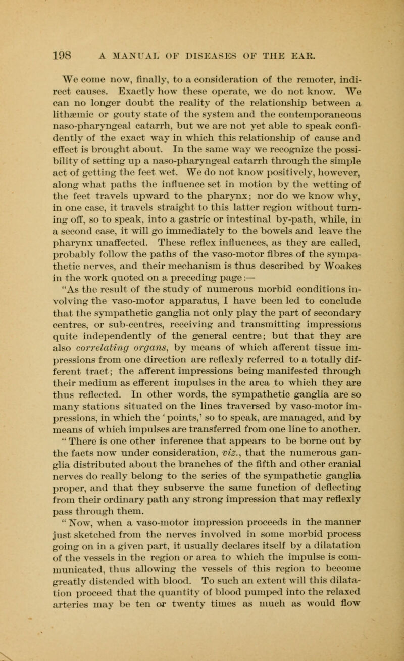 We come now, finally, to a consideration of the remoter, indi- rect causes. Exactly how these operate, we do not know. We can no longer doubt the reality of the relationship between a lithamiic or gouty state of the system and the contemporaneous naso-pharyngeal catarrh, but we are not yet able to speak confi- dently of the exact way in which this relationship of cause and effect is brought about. In the same way we recognize the possi- bility of setting up a naso-pharyngeal catarrh through the simple act of getting the feet wet. We do not know positively, however, along what paths the influence set in motion by the wetting of the feet travels upward to the pharynx; nor do we know why, in one case, it travels straight to this latter region without turn- ing off, so to speak, into a gastric or intestinal by-path, while, in a second case, it will go immediately to the bowels and leave the pharynx unaffected. These reflex influences, as they are called, probably follow the paths of the vaso-motor fibres of the sympa- thetic nerves, and their mechanism is thus described by Woakes in the work quoted on a preceding page:— As the result of the study of numerous morbid conditions in- volving the vaso-motor apparatus, I have been led to conclude that the sympathetic ganglia not only play the part of secondary centres, or sub-centres, receiving and transmitting impressions quite independently of the general centre; but that they are also correlating organs, by means of which afferent tissue im- pressions from one direction are reflexly referred to a totally dif- ferent tract; the afferent impressions being manifested through their medium as efferent impulses in the area to which they are thus reflected. In other words, the sympathetic ganglia are so many stations situated on the lines traversed by vaso-motor im- pressions, in which the ' points,1 so to speak, are managed, and by means of which impulses are transferred from one line to another.  There is one other inference that appears to be borne out by the facts now under consideration, viz., that the numerous gan- glia distributed about the branches of the fifth and other cranial nerves do really belong to the series of the sympathetic ganglia proper, and that they subserve the same function of deflecting from their ordinary path any strong impression that may reflexly pass through them.  Now, when a vaso-motor impression proceeds in the manner just sketched from the nerves involved in some morbid process going on in a given part, it usually declares itself by a dilatation of the vessels in the region or area to which the impulse is com- municated, thus allowing the vessels of this region to become greatly distended with blood. To such an extent will this dilata- tion proceed that the quantity of blood pumped into the relaxed arteries may be ten or twenty times as much as would flow