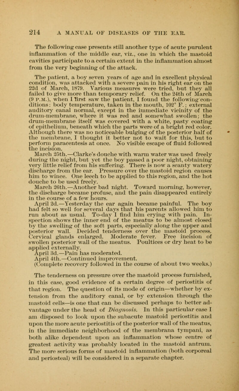 The following ease presents still another type of acute purulent inflammation of the middle ear, viz., one in which the mastoid cavities participate to a certain extent in the inflammation almost from the very beginning of the attack. The patient, a boy seven years of age and in excellent physical condition, was attacked with a severe pain in his right ear on the 22d of March, 1879. Various measures wrere tried, but they all failed to give more than temporary relief. On the 24th of March (9 p.m.), when I first saw the patient, I found the following con- ditions : body temperature, taken in the mouth, 102° F.; external auditory canal normal, except in the immediate vicinity of the drum-membrane, where it was red and somewhat swollen; the drum-membrane itself was covered with a white, pasty coating of epithelium, beneath which the parts were of a bright red color. Although there was no noticeable bulging of the posterior half of the membrane, I thought it better not to wait for this, but to perform paracentesis at once. No visible escape of fluid followed the incision. March 25th.—Clarke's douche with warm water was used freely during the night, but yet the boy passed a poor night, obtaining very little relief from his suffering. There is now a scanty watery discharge from the ear. Pressure over the mastoid region causes him to wince. One leech to be applied to this region, and the hot douche to be used freely. March 26th.—Another bad night. Toward morning, however, the discharge became profuse, and the pain disappeared entirely in the course of a few hours. April 2d.—Yesterday the ear again became painful. The boy had felt so well for several days that his parents allowed him to run about as usual. To-day I find him crying with pain. In- spection shows the inner end of the meatus to be almost closed by the swelling of the soft parts, especially along the upper and posterior wall. Decided tenderness over the mastoid process. Cervical glands enlarged. Moderate fever. Free incision of swollen posterior wall of the meatus. Poultices or dry heat to be applied externally. April 3d.—Pain has moderated. April 4th.—Continued improvement. (Complete recovery followed in the course of about two weeks.) The tenderness on pressure over the mastoid process furnished, in this case, good evidence of a certain degree of periostitis of that region. The question of its mode of origin—whether by ex- tension from the auditory canal, or by extension through the mastoid cells—is one that can be discussed perhaps to better ad- vantage under the head of Diagnosis. In this particular case I am disposed to look upon the subacute mastoid periostitis and upon the more acute periostitis of the posterior wall of the meatus, in the immediate neighborhood of the membrana tympani, as both alike dependent upon an inflammation whose centre of greatest activity was probably located in the mastoid antrum. The more serious forms of mastoid inflammation (both corporeal and periosteal) will be considered in a separate chapter.