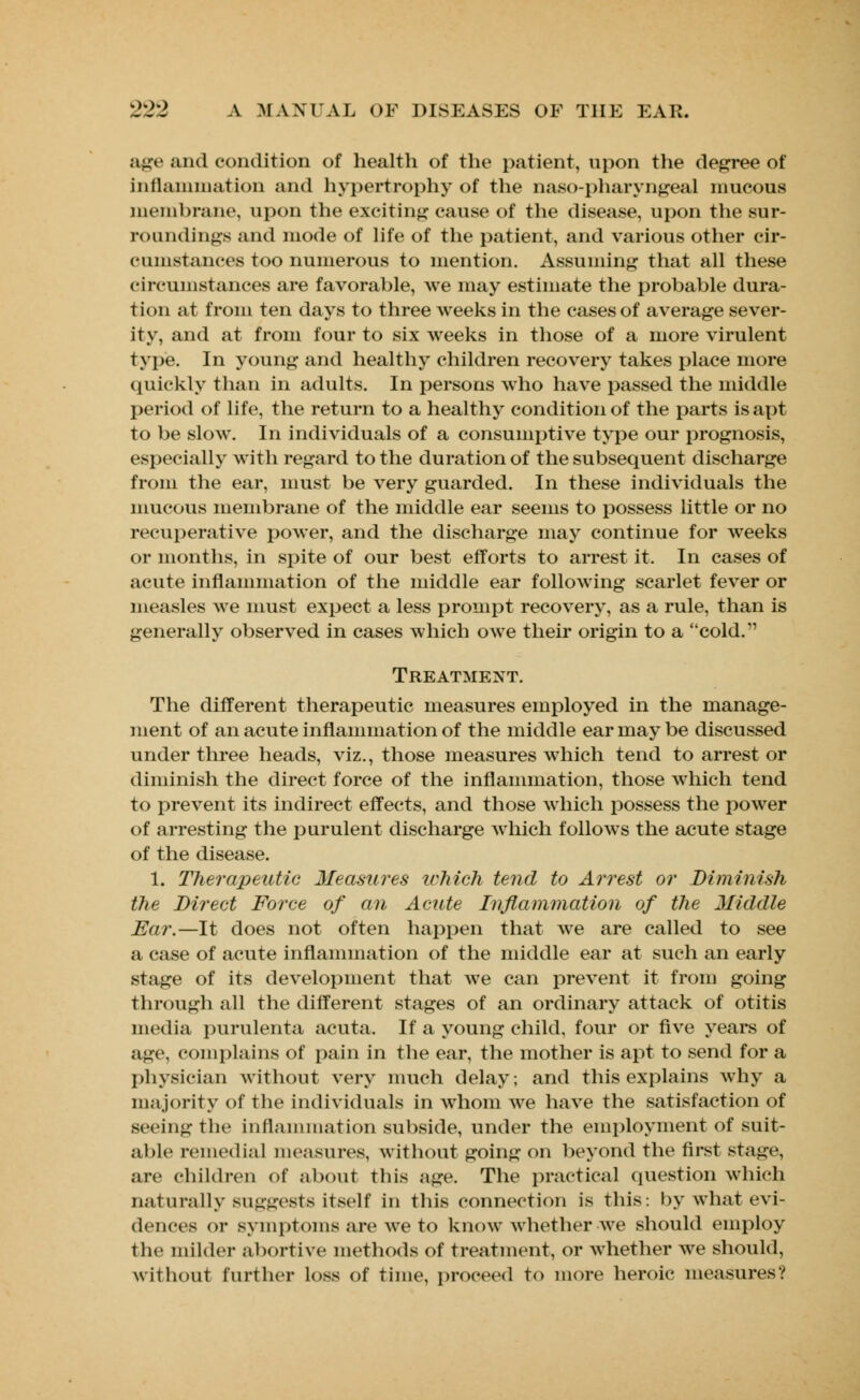 age and condition of health of the patient, upon the degree of* inflammation and hypertrophy of the oaso-pharyngeal mucous membrane, upon the exciting cause of the disease, upon the sur- roundings and mode of life of the patient, and various other cir- cumstances too numerous to mention. Assuming that all these circumstances are favorable, we may estimate the probable dura- tion at from ten days to three weeks in the cases of average sever- ity, and at from four to six weeks in those of a more virulent type. In young and healthy children recovery takes place more quickly than in adults. In persons who have passed the middle period of life, the return to a healthy condition of the parts is apt to be slow. In individuals of a consumptive type our prognosis, especially with regard to the duration of the subsequent discharge from the ear, must be very guarded. In these individuals the mucous membrane of the middle ear seems to possess little or no recuperative power, and the discharge may continue for weeks or months, in spite of our best efforts to arrest it. In cases of acute inflammation of the middle ear following scarlet fever or measles we must expect a less prompt recovery, as a rule, than is generally observed in cases which owe their origin to a cold. Treatment. The different therapeutic measures employed in the manage- ment of an acute inflammation of the middle ear may be discussed under three heads, viz., those measures which tend to arrest or diminish the direct force of the inflammation, those which tend to prevent its indirect effects, and those which possess the power of arresting the purulent discharge which follows the acute stage of the disease. 1. Therapeutic Measures Which tend to Arrest or Diminish the Direct Force of an Acute Inflammation of the Middle Ear.—It does not often happen that we are called to see a case of acute inflammation of the middle ear at such an early stage of its development that we can prevent it from going through all the different stages of an ordinary attack of otitis media purulenta acuta. If a young child, four or five years of age, complains of pain in the ear, the mother is apt to send for a physician without very much delay; and this explains why a majority of the individuals in whom we have the satisfaction of seeing the inflammation subside, under the employment of suit- able remedial measures, without going on beyond the first stage, are children of about this age. The practical question which naturally suggests itself in this connection is this: by what evi- dences or symptoms are we to know whether we should employ the milder abortive methods of treatment, or whether we should, without further loss of time, proceed to more heroic measures?