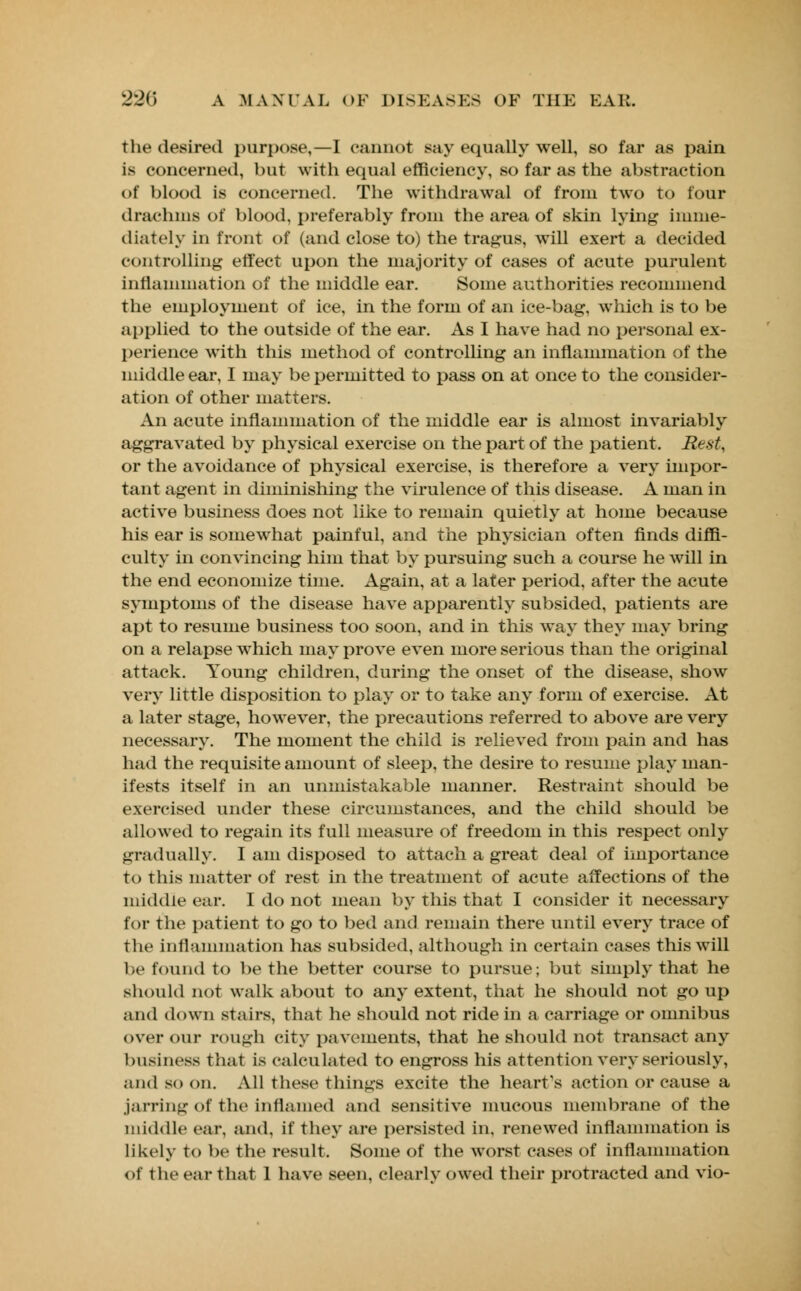 the desired purpose,—I cannot say equally well, so far as pain is concerned, but with equal efficiency, so far as the abstraction of blood is concerned. The withdrawal of from two to four drachma of blood, preferably from the area of skin lying imme- diately in front of (and close to) the tragus, will exert a decided controlling effect upon the majority of cases of acute purulent inflammation of the middle ear. Some authorities recommend the employment of ice, in the form of an ice-bag, which is to be applied to the outside of the ear. As I have had no personal ex- perience with this method of controlling an inflammation of the middle ear, I may be permitted to pass on at once to the consider- ation of other matters. An acute inflammation of the middle ear is almost invariably aggravated by physical exercise on the part of the patient. Rest, or the avoidance of physical exercise, is therefore a very impor- tant agent in diminishing the virulence of this disease. A man in active business does not like to remain quietly at home because his ear is somewhat painful, and the physician often finds diffi- culty in convincing him that by pursuing such a course he will in the end economize time. Again, at a later period, after the acute symptoms of the disease have apparently subsided, patients are apt to resume business too soon, and in this way they may bring on a relapse which may prove even more serious than the original attack. Young children, during the onset of the disease, show very little disposition to play or to take any form of exercise. At a later stage, however, the precautions referred to above are very necessary. The moment the child is relieved from pain and has had the requisite amount of sleep, the desire to resume play man- ifests itself in an unmistakable manner. Restraint should be exercised under these circumstances, and the child should be allowed to regain its full measure of freedom in this respect only gradually. I am disposed to attach a great deal of importance to this matter of rest in the treatment of acute affections of the middle ear. I do not mean by this that I consider it necessary for the patient to go to bed and remain there until every trace of the inflammation has subsided, although in certain cases this will be found to be the better course to pursue; but simply that he should not walk about to any extent, that he should not go up and down stairs, that he should not ride in a carriage or omnibus over our rough city pavements, that he should not transact any business that is calculated to engross his attention very seriously, and so on. All these things excite the heart's action or cause a jarring of the inflamed and sensitive mucous membrane of the middle ear. and, if they are persisted in, renewed inflammation is likely to be the result. Some of the worst cases of inflammation of the ear that 1 have seen, clearly owed their protracted and vio-