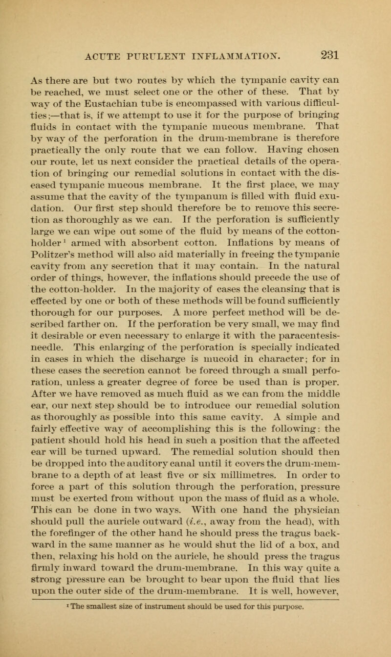 As there are but two routes by which the tympanic cavity can be reached, we must select one or the other of these. That by way of the Eustachian tube is encompassed with various difficul- ties ;—that is, if we attempt to use it for the purpose of bringing fluids in contact with the tympanic mucous membrane. That by way of the perforation in the drum-membrane is therefore practically the only route that we can follow. Having chosen our route, let us next consider the practical details of the opera- tion of bringing our remedial solutions in contact with the dis- eased tympanic mucous membrane. It the first place, we may assume that the cavity of the tympanum is filled with fluid exu- dation. Our first step should therefore be to remove this secre- tion as thoroughly as we can. If the perforation is sufficiently large we can wipe out some of the fluid by means of the cotton- holder ' armed with absorbent cotton. Inflations by means of Politzer's method will also aid materially in freeing the tympanic cavity from any secretion that it may contain. In the natural order of things, however, the inflations should precede the use of the cotton-holder. In the majority of cases the cleansing that is effected by one or both of these methods will be found sufficiently thorough for our purposes. A more perfect method will be de- scribed farther on. If the perforation be very small, we may find it desirable or even necessary to enlarge it with the paracentesis- needle. This enlarging of the perforation is specially indicated in cases in which the discharge is mucoid in character; for in these cases the secretion cannot be forced through a small perfo- ration, unless a greater degree of force be used than is proper. After we have removed as much fluid as we can from the middle ear, our next step should be to introduce our remedial solution as thoroughly as possible into this same cavity. A simple and fairly effective way of accomplishing this is the following: the patient should hold his head in such a position that the affected ear will be turned upward. The remedial solution should then be dropped into the auditory canal until it covers the drum-mem- brane to a depth of at least five or six millimetres. In order to force a part of this solution through the perforation, pressure must be exerted from without upon the mass of fluid as a whole. This can be done in two ways. With one hand the physician should pull the auricle outward (i.e., away from the head), with the forefinger of the other hand he should press the tragus back- ward in the same manner as he would shut the lid of a box, and then, relaxing his hold on the auricle, he should press the tragus firmly inward toward the drum-membrane. In this way quite a strong pressure can be brought to bear upon the fluid that lies upon the outer side of the drum-membrane. It is well, however, 1 The smallest size of instrument should be used for this purpose.