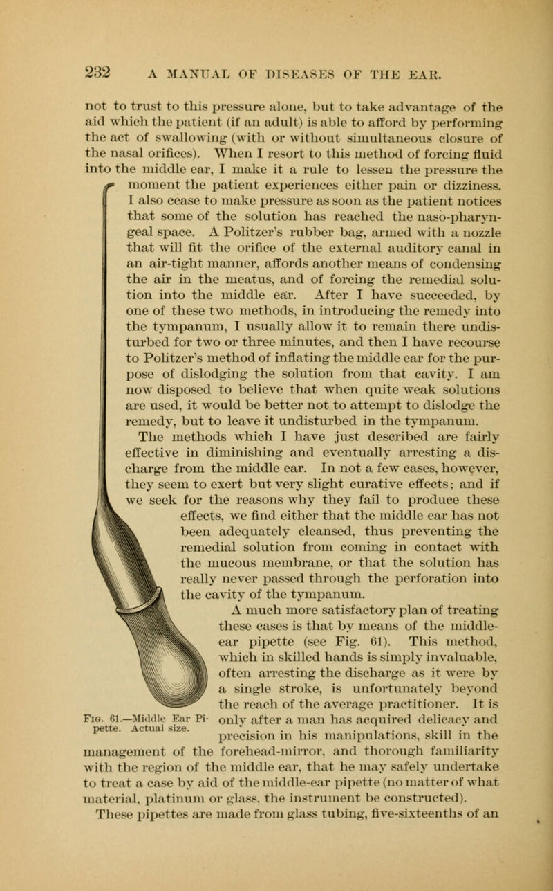 not to trust to this pressure alone, but to take advantage of the aid which the patient (if an adult) is able to afford by performing the act of swallowing (with or without simultaneous closure of the nasal orifices). When I resort to this method of forcing fluid into the middle ear, I make it a rule to lessen the pressure the f moment the patient experiences either pain or dizziness. I also cease to make pressure as soon as the patient notices that some of the solution has reached the nasopharyn- geal space. A Politzer's rubber bag, armed with a nozzle that will fit the orifice of the external auditory canal in an air-tight manner, affords another means of condensing the air in the meatus, and of forcing the remedial solu- tion into the middle ear. After I have succeeded, by one of these two methods, in introducing the remedy into the tympanum, I usually allow it to remain there undis- turbed for two or three minutes, and then I have recourse to Politzeim1s method of inflating the middle ear for the pur- pose of dislodging the solution from that cavity. I am now disposed to believe that when quite weak solutions are used, it would be better not to attempt to dislodge the remedy, but to leave it undisturbed in the tympanum. The methods which I have just described are fairly effective in diminishing and eventually arresting a dis- charge from the middle ear. In not a fewT cases, however, they seem to exert but very slight curative effects; and if we seek for the reasons why they fail to produce these effects, we find either that the middle ear has not been adequately cleansed, thus preventing the remedial solution from coming in contact with the mucous membrane, or that the solution has really never passed through the perforation into the cavity of the tympanum. A much more satisfactory plan of treating these cases is that by means of the middle- ear pipette (see Fig. 61). This method, which in skilled hands is simply invaluable, often arresting the discharge as it were by a single stroke, is unfortunately beyond the reach of the average practitioner. It is Fig. 01.—Middle Ear Pi- onlv after a man has acquired delicacy and pette. Actual size. . . , . . ... , .,, . ,, precision in his manipulations, skill in the management of the forehead-mirror, and thorough familiarity with the region of the middle ear, that he may safely undertake to treat a case by aid of the middle-ear pipette (no matter of what material, platinum or glass, the instrument be constructed). These pipettes are made from glass tubing, five-sixteenths of an