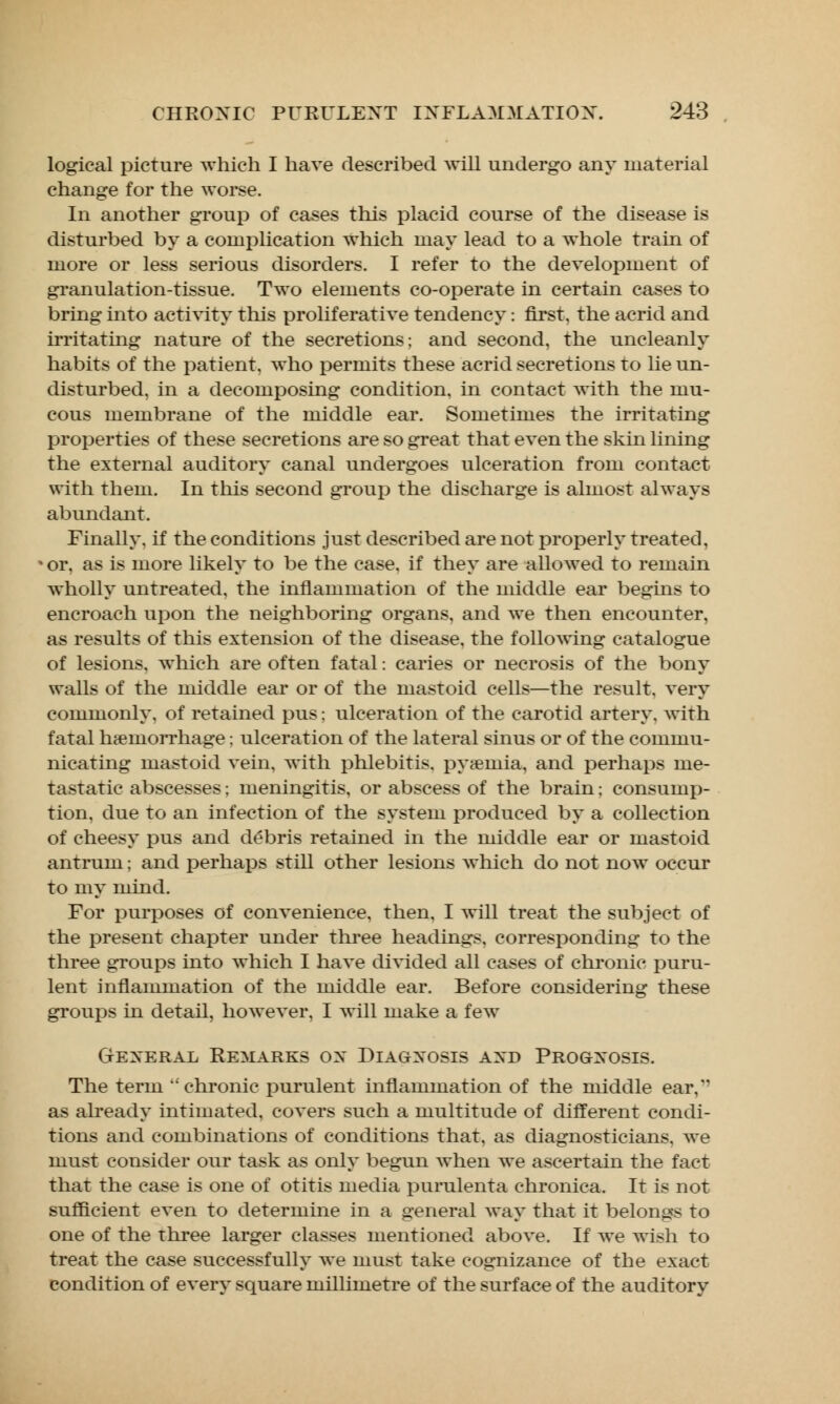 logical picture which I have described will undergo any material change for the worse. In another group of cases this placid course of the disease is disturbed by a complication which may lead to a whole train of more or less serious disorders. I refer to the development of granulation-tissue. Two elements co-operate in certain cases to bring into activity tins proliferative tendency: first, the acrid and irritating nature of the secretions; and second, the uncleanly habits of the patient, who permits these acrid secretions to lie un- disturbed, in a decomposing condition, in contact with the mu- cous membrane of the middle ear. Sometimes the irritating properties of these secretions are so great that even the skin lining the external auditory canal undergoes ulceration from contact with them. In this second group the discharge is almost always abundant. Finally, if the conditions just described are not properly treated, or, as is more likely to be the case, if they are allowed to remain wholly untreated, the inflammation of the middle ear begins to encroach upon the neighboring organs, and we then encounter. as results of this extension of the disease, the following catalogue of lesions, which are often fatal: caries or necrosis of the bony walls of the middle ear or of the mastoid cells—the result, very commonly, of retained pus; ulceration of the carotid artery, with fatal haemorrhage: ulceration of the lateral sinus or of the commu- nicating mastoid vein, with phlebitis, pyaemia, and perhaps me- tastatic abscesses; meningitis, or abscess of the brain; consump- tion, due to an infection of the system produced by a collection of cheesy pus and debris retained in the middle ear or mastoid antrum; and perhaps still other lesions which do not now occur to my mind. For purposes of convenience, then, I will treat the subject of the present chapter under three headings, corresponding to the three groups into which I have divided all cases of chronic puru- lent inflammation of the middle ear. Before considering these groups in detail, however, I will make a few General Remarks ox Diagnosis axd Prognosis. The term chronic purulent inflammation of the middle ear, as already intimated, covers such a multitude of different condi- tions and combinations of conditions that, as diagnosticians, we must consider our task as only begun when we ascertain the fact that the case is one of otitis media purulenta chronica. It is not sufficient even to determine in a general way that it belongs to one of the three larger classes mentioned above. If we wish to treat the case successfully we must take cognizance of the exact condition of every square millimetre of the surface of the auditory