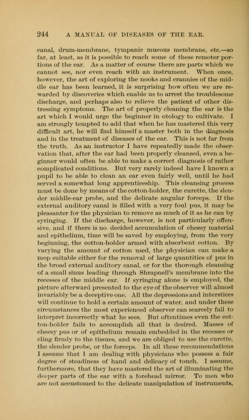 canal, dram-membrane, tympanic mucous membrane, etc.—so far, at least, as it is possible to reach some of these remoter por- tions of the ear. As a matter of course there are parts which we cannot see, nor even reach with an instrument. When once, however, the art of exploring the nooks and crannies of the mid- dle ear has been learned, it is surprising how often we are re- warded by discoveries which enable us to arrest the troublesome discharge, and perhaps also to relieve the patient of other dis- tressing symptoms. The art of properly cleaning the ear is the art which I would urge the beginner in otology to cultivate. I am strongly tempted to add that when he has mastered this very difficult art, he will find himself a master both in the diagnosis and in the treatment of diseases of the ear. This is not far from the truth. As an instructor I have repeatedly made the obser- vation that, after the ear had been properly cleansed, even a be- ginner would often be able to make a correct diagnosis of rather complicated conditions. But very rarely indeed have I known a pupil to be able to clean an ear even fairly well, until he had served a somewhat long apprenticeship. This cleansing process must be done by means of the cotton-holder, the curette, the slen- der middle-ear probe, and the delicate angular forceps. If the external auditory canal is filled with a very foul pus, it may be pleasanter for the physician to remove as much of it as he can by syringing. If the discharge, however, is not particularly offen- sive, and if there is no decided accumulation of cheesy material and epithelium, time will be saved by employing, from the very beginning, the cotton-holder armed with absorbent cotton. By varying the amount of cotton used, the physician can make a mop suitable either for the removal of large quantities of pas in the broad external auditory canal, or for the thorough cleansing of a small sinus leading through Shrapnell's membrane into the recesses of the middle ear. If syringing alone is employed, the picture afterward presented to the eye of the observer will almost invariably be a deceptive one. All the depressions and interstices will continue to hold a certain amount of water, and under these circumstances the most experienced observer can scarcely fail to interpret incorrectly what he sees. But oftentimes even the cot- ton-holder fails to accomplish all that is desired. Masses of cheesy pus or of epithelium remain embedded in the recesses or cling firmly to the tissues, and we are obliged to use the curette, the slender probe, or the forceps. In all these recommendations I assume that I am dealing with physicians who possess a fair degree of steadiness of hand and delicacy of touch. I assume, furthermore, that they have mastered the art of illuminating the deeper parts of the ear with a forehead mirror. To men who arc not accustomed to the delicate manipulation of instruments,