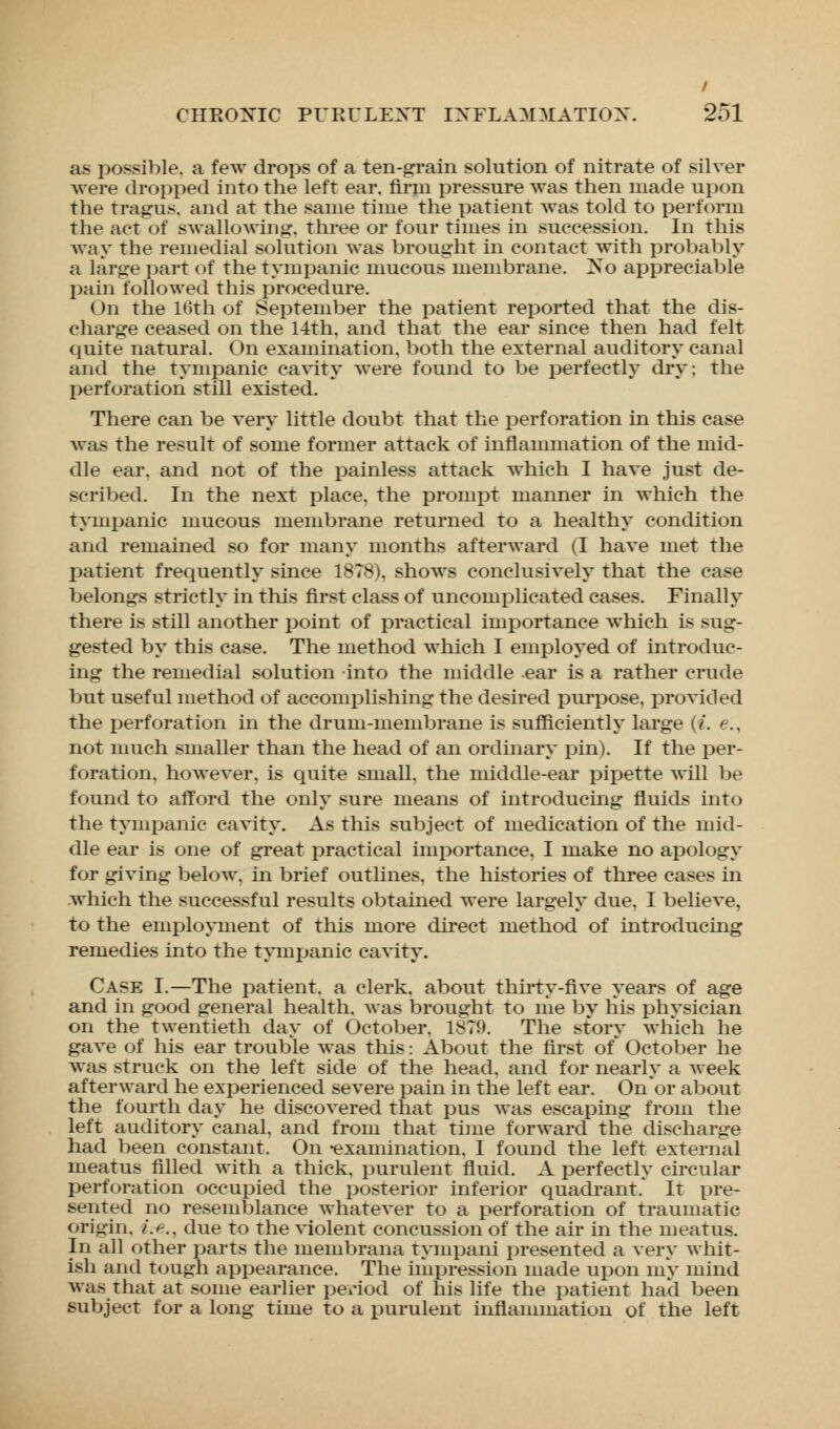 / CHEOXIC PURULENT INFLAMMATION. 251 as possible, a few drops of a ten-grain solution of nitrate of silver were dropped into the left ear. firm pressure was then made upon the tragus, and at the same time the patient was told to perform the act of swallowing, three or four times in succession. In this way the remedial solution was brought in contact with probably a large part of the tympanic mucous membrane. No appreciable pain followed this procedure. On the 16th of September the patient reported that the dis- charge ceased on the 14th, and that the ear since then had felt quire natural. On examination, both the external auditory canal and the tympanic cavity were found to be perfectly dry; the perforation still existed. There can be very little doubt that the perforation in this case was the result of some former attack of inflammation of the mid- dle ear. and not of the painless attack which I have just de- scribed. In the next place, the prompt manner in which the tympanic mucous membrane returned to a healthy condition and remained so for many months afterward (I have met the patient frequently since 1878). shows conclusively that the case belongs strictly in this first class of uncomplicated cases. Finally there is still another point of practical importance which is sug- gested by this case. The method which I employed of introduc- ing the remedial solution into the middle ear is a rather crude but useful method of accomplishing the desired purpose, provided the perforation in the drum-membrane is sufficiently large (i. e., not much smaller than the head of an ordinary pin). If the per- foration, however, is quite small, the middle-ear pipette will be found to afford the only sure means of introducing fluids into the tympanic cavity. As this subject of medication of the mid- dle ear is one of great practical importance. I make no apology for giving below, in brief outlines, the histories of three cases in which the successful results obtained were largely due. I believe, to the employment of this more direct method of introducing remedies into the tympanic cavity. Case I.—The patient, a clerk, about thirty-five years of age and in good general health, was brought to me by his physician on the twentieth day of October. 1879. The story which he gave of his ear trouble was this: About the first of October he was struck on the left side of the head, and for nearly a week afterward he experienced severe pain in the left ear. On'or about the fourth day he discovered that pus was escaping from the left auditory canal, and from that time forward the discharge had been constant. On -examination. I found the left external meatus filled with a thick, purulent fluid. A perfectly circular perforation occupied the posterior inferior quadrant. It pre- sented no resemblance whatever to a perforation of traumatic origin. ?>.. due to the violent concussion of the ah- in the meatus. In all other parts the membrana tympani presented a very whit- ish and tough appearance. The impression made upon my mind was that at some earlier period of his life the patient had been subject for a long time to a purulent inflammation of the left