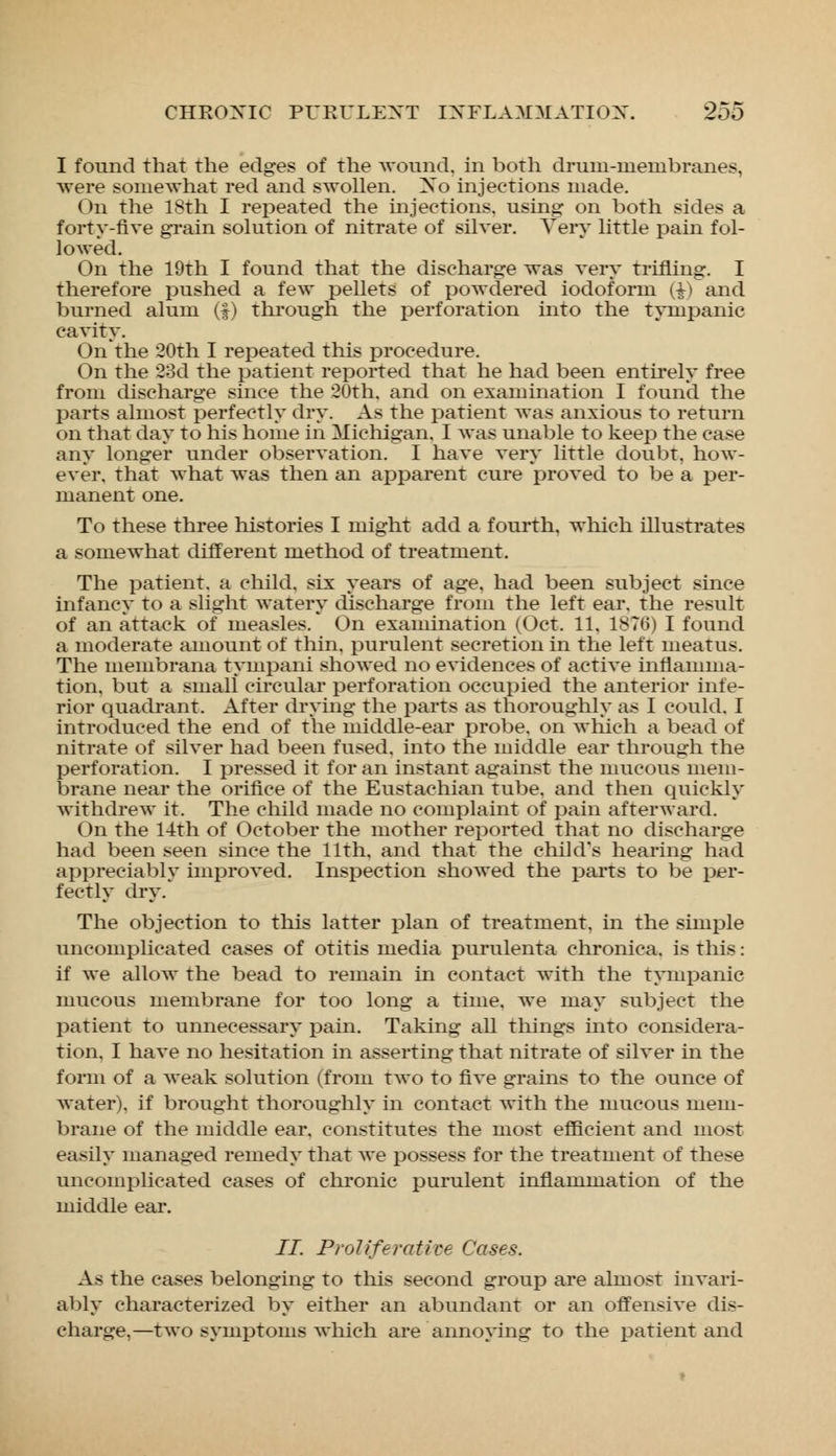 I found that the edges of the wound, in both drum-membranes, were somewhat red and swollen. Xo injections made. On the 18th I repeated the injections, using on both sides a forty-five grain solution of nitrate of silver. Very little pain fol- io Aved. On the 19th I found that the discharge was very trifling. I therefore pushed a few pellets of powdered iodoform (£) and burned alum (f) through the perforation into the tympanic cavity. On the 20th I repeated this procedure. On the 23d the patient reported that he had been entirely free from discharge since the 20th. and on examination I found the parts almost perfectly dry. As the patient was anxious to return on that day to his home in Michigan. I was unable to keep the case any longer under observation. I have very little doubt, how- ever, that what was then an apparent cure proved to be a per- manent one. To these three histories I might add a fourth, which illustrates a somewhat different method of treatment. The patient, a child, six years of age, had been subject since infancy to a slight watery discharge from the left ear. the result of an attack of measles. On examination (Oct. 11, 1876) I found a moderate amount of thin, purulent secretion in the left meatus. The membrana tympani showed no evidences of active inflamma- tion, but a small circular perforation occupied the anterior infe- rior quadrant. After drying the parts as thoroughly as I could. I introduced the end of the middle-ear probe, on which a bead of nitrate of silver had been fused, into the middle ear through the perforation. I pressed it for an instant against the mucous mem- brane near the orifice of the Eustachian tube, and then quickly withdrew it. The child made no complaint of pain afterward. On the 14th of October the mother reported that no discharge had been seen since the 11th, and that the child's hearing had appreciably improved. Inspection showed the parts to be per- fectly dry. The objection to this latter plan of treatment, in the simple uneoinplieated cases of otitis media purulenta chronica, is this: if we allow the bead to remain in contact with the tympanic mucous membrane for too long a time, we may subject the patient to unnecessary pain. Taking all things into considera- tion, I have no hesitation in asserting that nitrate of silver in the form of a weak solution (from two to five grains to the ounce of water), if brought thoroughly in contact with the mucous mem- brane of the middle ear, constitutes the most efficient and most easily managed remedy that we possess for the treatment of these uncomplicated eases of chronic purulent inflammation of the middle ear. II. Proliferative Cases. As the cases belonging to this second group are almost invari- ably characterized by either an abundant or an offensive dis- charge,—two symptoms which are annoying to the patient and