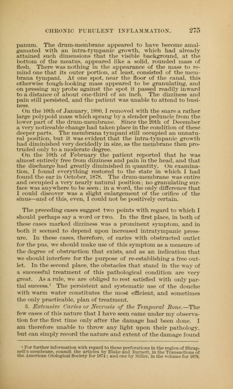 panum. The drum-ineinbrane appeared to have become amal- gamated with an intra-tyuipanie growth, which had already attained such dimensions that the visible background, at the bottom of the meatus, appeared like a solid, rounded mass of flesh. There was nothing in the appearance of the mass to re- mind one that its outer portion, at least, consisted of the mein- brana tympani. At one spot, near the floor of the canal, this otherwise tough-looking mass appeared to be granulating, and on pressing my probe against the spot it passed readily inward to a distance of about one-third of an inch. The dizziness and pain still persisted, and the patient was unable to attend to busi- ness. On the 10th of January. 1880. I removed with the snare a rather large polypoid mass which sprang by a slender peduncle from the lower part of the drum-membrane. Since the 20th of December a very noticeable change had taken place in the condition of these deeper parts. The membrana tympani still occupied an unnatu- ral position, but it was evident that the intra-tympanic growth had diminished very decidedly in size, as the membrane then pro- truded only to a moderate degree. On the 10th of February the patient reported that he was almost entirely free from dizziness and pain in the head, and that the discharge had greatly diminished in quantity. On examina- tion. I found everything restored to the state in which I had found the ear in October. 1878. The drum-membrane was entire and occupied a very nearly natural position; no granulating sur- face was anywhere to be seen; in a word, the only difference that I could discover was a slight enlargement of the orifice of the sinus—and of this. even. I could not be positively certain. The preceding cases suggest two points with regard to which I should perhaps say a word or two. In the first place, in both of these cases marked dizziness was a prominent symptom, and m both it seemed to depend upon increased intratynipanic press- ure. In these cases, therefore, of caries with obstructed outlet for the pus. we should make use of this symptom as a measure of the degree of obstruction that exists, and as an indication that we should interfere for the purpose of re-establishing a free out- let. In the second place, the obstacles that stand in the way of a successful treatment of this pathological condition are very great. As a rule. Ave are obliged to rest satisfied with only par- tial success.1 The persistent and systematic use of the douche with warm water constitutes the most efficient, and sometimes the only practicable, plan of treatment. 3. Extensive Caries or Necrosis of the Temporal Bone.—The few cases of this nature that I have seen came under my observa- tion for the first time only after the damage had been done. I am therefore unable to throw any light upon their pathology, but can simply record the nature and extent of the damage found 1 For further information with regard to these perforations in the region of Shrap- nell*s membrane, consult the articles by Blake and Burnett, in the Transactions of the American Otological Society for 1874 : and one bv Miller, in the volume for 1S78.