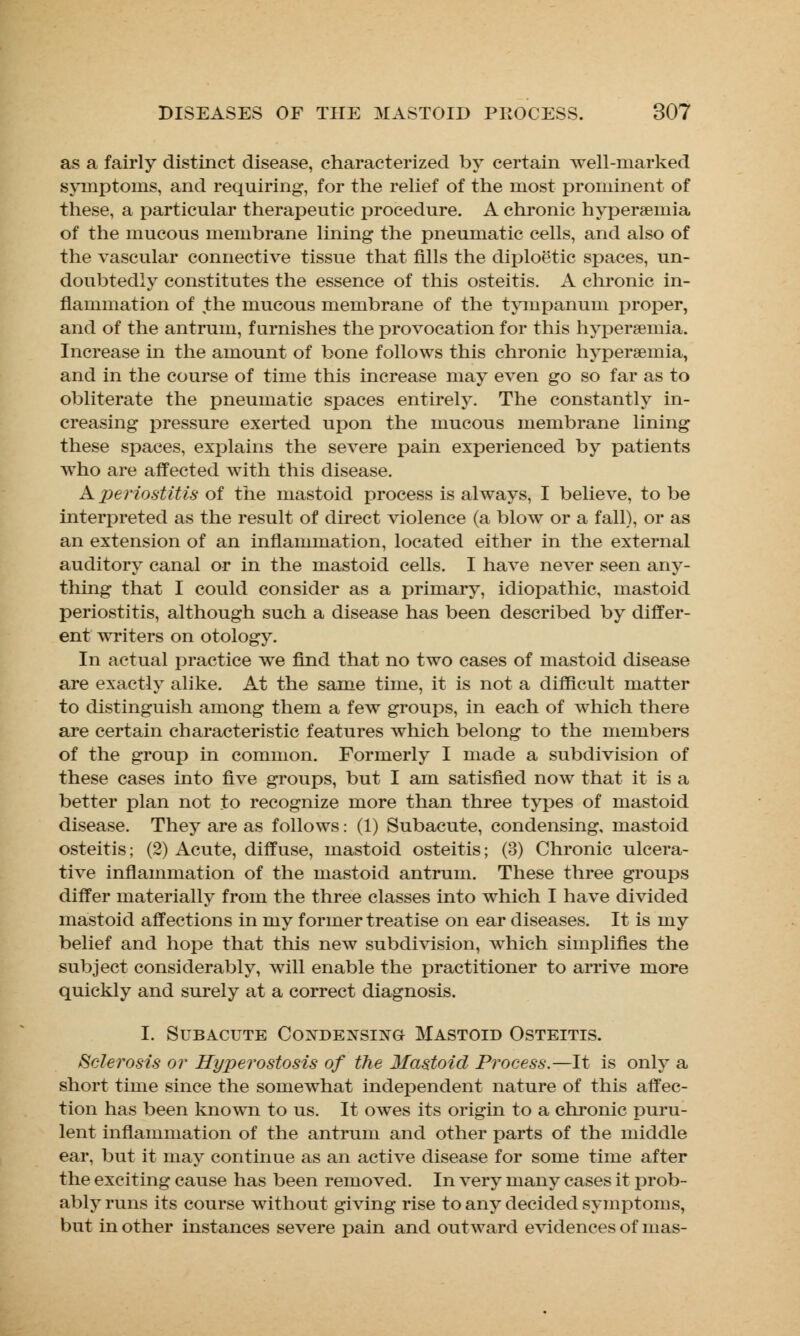 as a fairly distinct disease, characterized by certain well-marked symptoms, and requiring, for the relief of the most prominent of these, a particular therapeutic procedure. A chronic hyperemia of the mucous membrane lining the pneumatic cells, and also of the vascular connective tissue that fills the diploetic spaces, un- doubtedly constitutes the essence of this osteitis. A chronic in- flammation of the mucous membrane of the tympanum proper, and of the antrum, furnishes the provocation for this hyperemia. Increase in the amount of bone follows this chronic hyperemia, and in the course of time this increase may even go so far as to obliterate the pneumatic spaces entirely. The constantly in- creasing pressure exerted upon the mucous membrane lining these spaces, explains the severe pain experienced by patients who are affected with this disease. A periostitis of the mastoid process is always, I believe, to be interpreted as the result of direct violence (a blow or a fall), or as an extension of an inflammation, located either in the external auditory canal or in the mastoid cells. I have never seen any- thing that I could consider as a primary, idiopathic, mastoid periostitis, although such a disease has been described by differ- ent writers on otology. In actual practice we find that no two cases of mastoid disease are exactly alike. At the same time, it is not a difficult matter to distinguish among them a few groups, in each of which there are certain characteristic features which belong to the members of the group in common. Formerly I made a subdivision of these cases into five groups, but I am satisfied now that it is a better plan not to recognize more than three types of mastoid disease. They are as follows: (1) Subacute, condensing, mastoid osteitis; (2) Acute, diffuse, mastoid osteitis; (3) Chronic ulcera- tive inflammation of the mastoid antrum. These three groups differ materially from the three classes into which I have divided mastoid affections in my former treatise on ear diseases. It is my belief and hope that this new subdivision, which simplifies the subject considerably, will enable the practitioner to arrive more quickly and surely at a correct diagnosis. I. Subacute Condensing Mastoid Osteitis. Sclerosis or Hyperostosis of the Mastoid Process.—It is only a short time since the somewhat independent nature of this affec- tion has been known to us. It owes its origin to a chronic puru- lent inflammation of the antrum and other parts of the middle ear, but it may continue as an active disease for some time after the exciting cause has been removed. In very many cases it prob- ably runs its course without giving rise to any decided symptoms, but in other instances severe pain and outward evidences of mas-