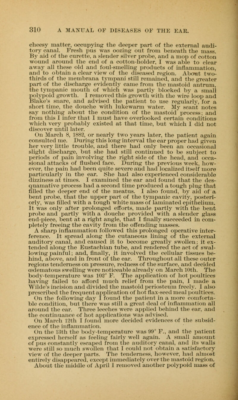 cheesy matter, occupying the deeper part of the external audi- tory canal. Fresh pus was oozing out from beneath the mass. By aid of the curette, a slender silver probe, and a mop of cotton wound around the end of a cotton-holder, I was able to clear away all these old and foul-smelling products of inflammation, and to obtain a clear view of the diseased region. About two- thirds of the membrana tympani still remained, and the greater part of the discharge evidently came from the mastoid antrum, the tympanic mouth of which was partly blocked by a small polypoid growth. I removed this growth with the wire loop and Blake's snare, and advised the patient to use regularly, for a short time, the douche with lukewarm water. My scant notes say nothing about the condition of the mastoid process; and from this I infer that I must have overlooked certain conditions which very probably existed at that time, but which I did not discover until later. On March 8, 1882, or nearly two years later, the patient again consulted me. During this long interval the ear proper had given her very little trouble, and there had only been an occasional slight discharge, but she had still continued to be subject to periods of pain involving the right side of the head, and occa- sional attacks of flushed face. During the previous week, how- ever, the pain had been quite severe and had localized itself more particularly in the ear. She had also experienced considerable dizziness at times. I examined the ear and found that the des- quamative process had a second time produced a tough plug that filled the deeper end of the meatus. I also found, by aid of a bent probe, that the upper part of the tympanic cavity, posteri- orly, was filled with a tough white mass of laminated epithelium. It was only after prolonged efforts, made partly with the bent probe and partly with a douche provided with a slender glass end-piece, bent at a right angle, that I finally succeeded in com- pletely freeing the cavity from the offending masses. A sharp inflammation followed this prolonged operative inter- ference. It spread along the cutaneous lining of the external auditory canal, and caused it to become greatly swollen; it ex- tended along the Eustachian tube, and rendered the act of swal- lowing painful; and, finally, it involved the cellular tissues be- hind, above, and in front of the ear. Throughout all these outer regions tenderness on pressure, redness of the surface, and decided oedematous swelling were noticeable already on March 10th. The body-temperature was 102° F. The application of hot poultices having failed to afford much relief from the pain, 1 made a Wilde's incision and divided the mastoid periosteum freely. I also prescribed the frequent application of hot flax-seed meal poultices. On the following day I found the patient in a more comforta- ble condition, but there was still a great deal of inflammation all around the ear. Three leeches were applied behind the ear, and the continuance of hot applications was advised. On March 12th I found more decided evidences of the subsid- ence of the inflammation. On the 18th the body-temperature was 99° F., and the patient expressed herself as feeling fairly well again. A small amount of pus constantly escaped from the auditory canal, and its walls were still so much swollen that I could not obtain a satisfactory view of the deeper parts. The tenderness, however, had almost entirely disappeared, except immediately over the mastoid region. About the middle of April I removed another polypoid mass of