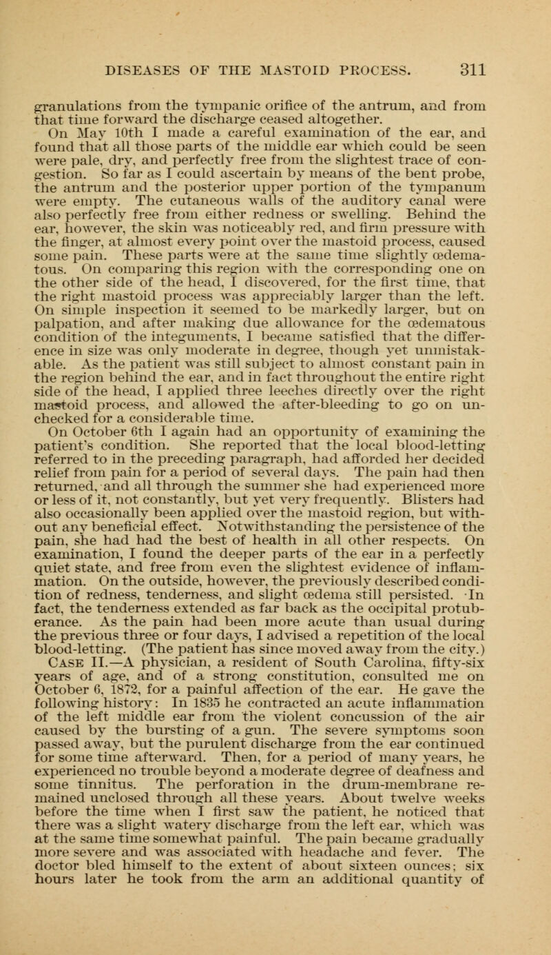 granulations from the tympanic orifice of the antrum, and from that time forward the discharge ceased altogether. On May 10th I made a careful examination of the ear, and found that all those parts of the middle ear which could be seen were pale, dry, and perfectly free from the slightest trace of con- gestion. So far as I could ascertain by means of the bent probe, the antrum and the posterior upper portion of the tyinpanura were empty. The cutaneous walls of the auditory canal were also perfectly free from either redness or swelling. Behind the ear, however, the skin was noticeably red, and firm pressure with the finger, at almost every point over the mastoid process, caused some pain. These parts were at the same time slightly oedema- tous. On comparing this region with the corresponding one on the other side of the head, I discovered, for the first time, that the right mastoid process was appreciably larger than the left. On simple inspection it seemed to be markedly larger, but on palpation, and after making due allowance for the oedematous condition of the integuments, I became satisfied that the differ- ence in size was only moderate in degree, though yet unmistak- able. As the patient was still subject to almost constant pain in the region behind the ear, and in fact throughout the entire right side of the head, I applied three leeches directly over the right maistoid process, and allowed the after-bleeding to go on un- checked for a considerable time. On October 6th I again had an opportunity of examining the patient's condition. She reported that the local blood-letting referred to in the preceding paragraph, had afforded her decided relief from pain for a period of several days. The pain had then returned, and all through the summer she had experienced more or less of it, not constantly, but yet very frequently. Blisters had also occasionally been applied over the mastoid region, but with- out any beneficial effect. Notwithstanding the persistence of the pain, she had had the best of health in all other respects. On examination, I found the deeper parts of the ear in a perfectly quiet state, and free from even the slightest evidence of inflam- mation. On the outside, however, the previously described condi- tion of redness, tenderness, and slight oedema still persisted. In fact, the tenderness extended as far back as the occipital protub- erance. As the pain had been more acute than usual during the previous three or four days, I advised a repetition of the local blood-letting. (The patient has since moved away from the city.) Case II.—A physician, a resident of South Carolina, fifty-six years of age, and of a strong constitution, consulted me on October 6. 1872, for a painful affection of the ear. He gave the following history: In 1835 he contracted an acute inflammation of the left middle ear from the violent concussion of the air caused by the bursting of a gun. The severe symptoms soon passed away, but the purulent discharge from the ear continued for some time afterward. Then, for a period of many years, he experienced no trouble beyond a moderate degree of deafness and some tinnitus. The perforation in the drum-membrane re- mained unclosed through all these years. About twelve weeks before the time when I first saw the patient, he noticed that there was a slight watery discharge from the left ear, which was at the same time somewhat painful. The pain became gradually more severe and was associated with headache and fever. The doctor bled himself to the extent of about sixteen ounces; six hours later he took from the arm an additional quantity of