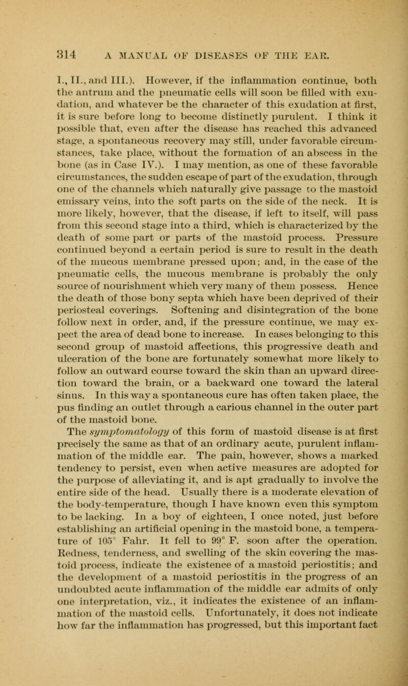 I., II., .and III.). However, if the inflammation continue, both the antrum and the pneumatic cells will soon be filled with exu- dation, and whatever be the character of this exudation at first, it is sure before long to become distinctly purulent. I think it possible that, even after the disease has reached this advanced stage, a spontaneous recovery may still, under favorable circum- stances, take place, without the formation of an abscess in the bone (as in Case IV.). I may mention, as one of these favorable circumstances, the sudden escape of part of the exudation, through one of the channels which naturally give passage to the mastoid emissary veins, into the soft parts on the side of the neck. It is more likely, however, that the disease, if left to itself, will pass from this second stage into a third, which is characterized by the death of some part or parts of the mastoid process. Pressure continued beyond a certain period is sure to result in the death of the mucous membrane pressed upon; and, in the case of the pneumatic cells, the mucous membrane is probably the only source of nourishment which very many of them possess. Hence the death of those bony septa which have been deprived of their periosteal coverings. Softening and disintegration of the bone follow next in order, and, if the pressure continue, Ave may ex- pect the area of dead bone to increase. In cases belonging to this second group of mastoid affections, this progressive death and ulceration of the bone are fortunately somewhat more likely to follow an outward course toward the skin than an upward direc- tion toward the brain, or a backward one toward the lateral sinus. In this way a spontaneous cure has often taken place, the pus finding an outlet through a carious channel in the outer part of the mastoid bone. The symptomatology of this form of mastoid disease is at first precisely the same as that of an ordinary acute, purulent inflam- mation of the middle ear. The pain, however, shows a marked tendency to persist, even when active measures are adopted for the purpose of alleviating it, and is apt gradually to involve the entire side of the head. Usually there is a moderate elevation of the body-temperature, though I have known even this symptom to be lacking. In a boy of eighteen, I once noted, just before establishing an artificial opening in the mastoid bone, a tempera- ture of 105° Fahr. It fell to 99° F. soon after the operation. Redness, tenderness, and swelling of the skin covering the mas- toid process, indicate the existence of a mastoid periostitis; and the development of a mastoid periostitis in the progress of an undoubted acute inflammation of the middle ear admits of only one interpretation, viz., it indicates the existence of an inflam- mation of the mastoid cells. Unfortunately, it does not indicate how far the inflammation has progressed, but this important fact