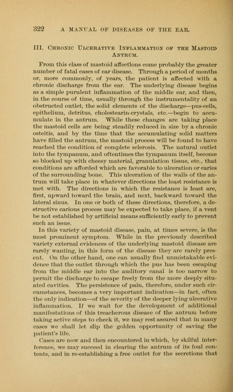 III. Chronic Ulcerative Inflammation of the Mastoid Antrum. From this class of mastoid affections come probably the greater number of fatal cases of ear disease. Through a period of months or, more commonly, of years, the patient is affected with a chronic discharge from the ear. The underlying disease begins as a simple purulent inflammation of the middle ear, and then, in the course of time, usually through the instrumentality of an obstructed outlet, the solid elements of the discharge—pus-cells, epithelium, detritus, cholestearin-crystals, etc.—begin to accu- mulate in the antrum. While these changes are taking place the mastoid cells are being steadily reduced in size by a chronic osteitis, and by the time that the accumulating solid matters have filled the antrum, the mastoid process will be found to have reached the condition of complete sclerosis. The natural outlet into the tympanum, and oftentimes the tympanum itself, become so blocked up with cheesy material, granulation tissue, etc., that conditions are afforded which are favorable to ulceration or caries of the surrounding bone. This ulceration of the walls of the an- trum will take place in whatever directions the least resistance is met with. The directions in which the resistance is least are, first, upward toward the brain, and next, backward toward the lateral sinus. In one or both of these directions, therefore, a de- structive carious process may be expected to take place, if a vent be not established by artificial means sufficiently early to prevent such an issue. In this variety of mastoid disease, pain, at times severe, is the most prominent symptom. While in the previously described variety external evidences of the underlying mastoid disease are rarely wanting, in this form of the disease they are rarely pres- ent. On the other hand, one can usually find unmistakable evi- dence that the outlet through which the pus has been escaping from the middle ear into the auditory canal is too narrow to permit the discharge to escape freely from the more deeply situ- ated cavities. The persistence of pain, therefore, under such cir- cumstances, becomes a very important indication—in fact, often the only indication—of the severity of the deeper lying ulcerative inflammation. If we wait for the development of additional manifestations of this treacherous disease of the antrum before taking active steps to check it, we may rest assured that in many cases we shall let slip the golden opportunity of saving the patient's life. (lases arc now and then encountered in which, by skilful inter- ference, we may succeed in clearing the antrum of its foul con- tents, and in re-establishing a free outlet for the secretions that
