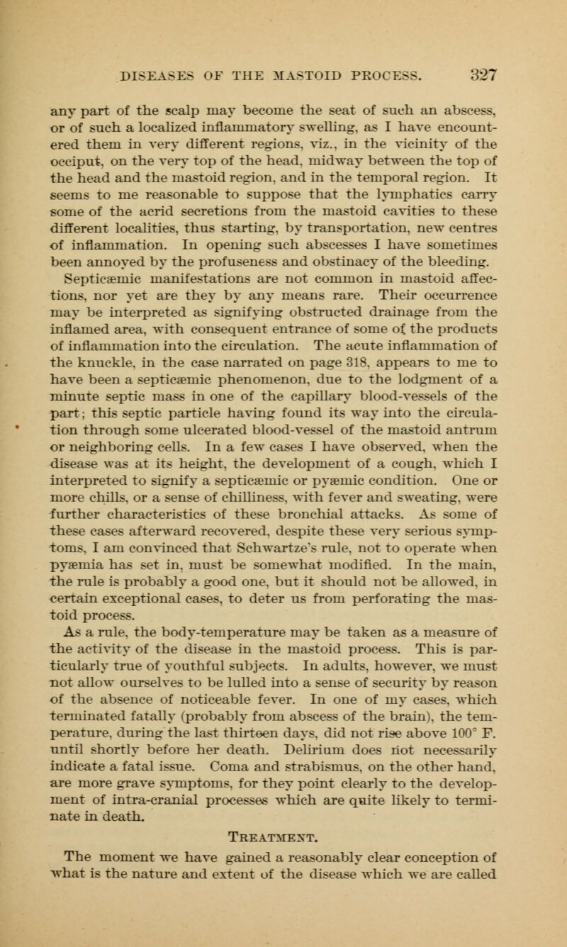 any part of the scalp may become the seat of such an abscess, or of such a localized inflammatory swelling, as I have encount- ered them in very different regions, viz., in the vicinity of the occiput, on the very top of the head, midway between the top of the head and the mastoid region, and in the temporal region. It seems to me reasonable to suppose that the lymphatics carry some of the acrid secretions from the mastoid cavities to these different localities, thus starting, by transportation, new centres of inflammation. In opening such abscesses I have sometimes been annoyed by the profuseness and obstinacy of the bleeding. Septicemic manifestations are not common in mastoid affec- tions, nor yet are they by any means rare. Their occurrence may be interpreted as signifying obstructed drainage from the inflamed area, with consequent entrance of some of the products of inflammation into the circulation. The acute inflammation of the knuckle, in the case narrated on page 318. appears to me to have been a septicemic phenomenon, due to the lodgment of a minute septic mass in one of the capillary blood-vessels of the part; this septic particle having found its way into the circula- tion through some ulcerated blood-vessel of the mastoid antrum or neighboring cells. In a few cases I have observed, when the disease was at its height, the development of a cough, winch I interpreted to signify a septicemic or pyemic condition. One or more chills, or a sense of chilliness, with fever and sweating, were further characteristics of these bronchial attacks. As some of these cases afterward recovered, despite these very serious symp- toms, I am convinced that Schwartze's rule, not to operate when pyemia has set in. must be somewhat modified. In the main, the rule is probably a good one. but it should not be allowed, in certain exceptional cases, to deter us from perforating the mas- toid process. As a rule, the body-temperature may be taken as a measure of the activity of the disease in the mastoid process. This is par- ticularly true of youthful subjects. In adults, however, we must not allow ourselves to be lulled into a sense of security by reason of the absence of noticeable fever. In one of my cases, which terminated fatally (probably from abscess of the brain), the tem- perature, during the last thirteen days, did not rise above 100° F. until shortly before her death. Delirium does not necessarily indicate a fatal issue. Coma and strabismus, on the other hand, are more grave symptoms, for they point clearly to the develop- ment of intra-cranial processes which are quite likely to termi- nate in death. Treatment. The moment we have gained a reasonably clear conception of what is the nature and extent of the disease which we are called