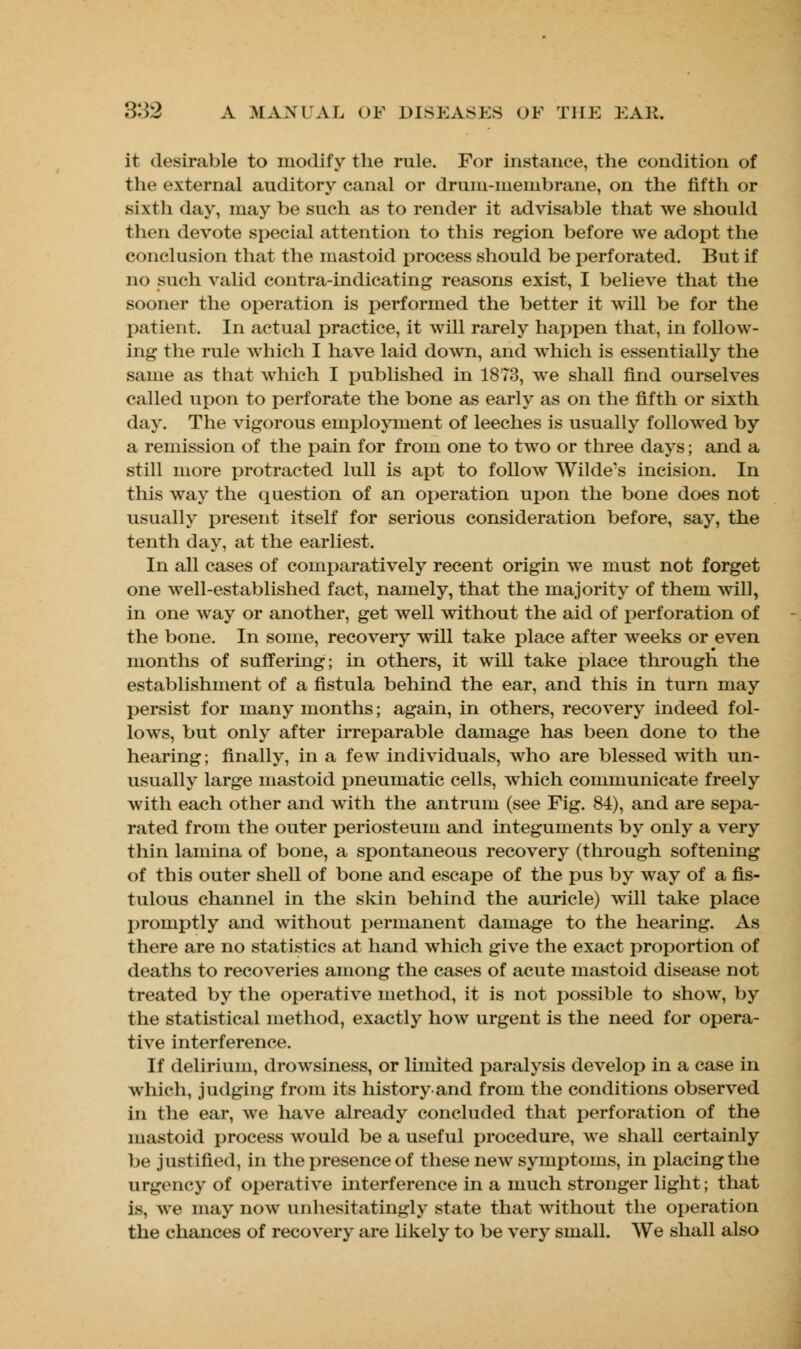 ir desirable to modify the rule. For instance, the condition of the external auditory canal or drum-membrane, on the fifth or sixth day, may be such as to render it advisable that we should then devote special attention to this region before we adopt the conclusion that the mastoid process should be perforated. But if no such valid contra-indicating reasons exist, I believe that the sooner the operation is performed the better it will be for the patient. In actual practice, it will rarely happen that, in follow- ing the rule which I have laid down, and which is essentially the same as that which I published in 1873, we shall find ourselves called upon to perforate the bone as early as on the fifth or sixth day. The vigorous employment of leeches is usually followed by a remission of the pain for from one to two or three days; and a still more protracted lull is apt to follow Wilde's incision. In this way the question of an operation upon the bone does not usually present itself for serious consideration before, say, the tenth day, at the earliest. In all cases of comparatively recent origin we must not forget one well-established fact, namely, that the majority of them will, in one way or another, get well without the aid of perforation of the bone. In some, recovery will take place after weeks or even months of suffering; in others, it will take place through the establishment of a fistula behind the ear, and this in turn may persist for many months; again, in others, recovery indeed fol- lows, but only after irreparable damage has been done to the hearing; finally, in a few individuals, who are blessed with un- usually large mastoid pneumatic cells, which communicate freely with each other and with the antrum (see Fig. 84), and are sepa- rated from the outer periosteum and integuments by only a very thin lamina of bone, a spontaneous recovery (through softening of this outer shell of bone and escape of the pus by way of a fis- tulous channel in the skin behind the auricle) will take place promptly and without permanent damage to the hearing. As there are no statistics at hand which give the exact proportion of deaths to recoveries among the cases of acute mastoid disease not treated by the operative method, it is not possible to show, by the statistical method, exactly how urgent is the need for opera- tive interference. If delirium, drowsiness, or limited paralysis develop in a case in which, judging from its historyand from the conditions observed in the ear, we have already concluded that perforation of the mastoid process would be a useful procedure, we shall certainly be justified, in the presence of these new symptoms, in placing the urgency of operative interference in a much stronger light; that is, we may now unhesitatingly state that without the operation the chances of recovery are likely to be very small. We shall also