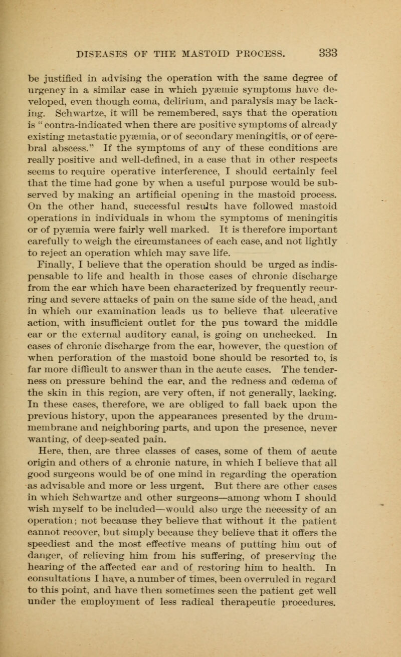 be justified in advising the operation with the same degree of urgency in a similar case in which rjy acinic symptoms have de- veloped, even though coma, delirium, and paralysis may be lack- ing. Schwartze. it will be remembered, says that the operation is  contra-indicated when there are positive symptoms of already existing metastatic pyamiia, or of secondary meningitis, or of cere- bral abscess. If the symptoms of any of these conditions are really positive and well-defined, in a case that in other respects seems to require operative interference, I should certainly feel that the time had gone by when a useful purpose would be sub- served by making an artificial opening in the mastoid process. On the other hand, successful results have followed mastoid operations in individuals in whom the symptoms of meningitis or of pyaemia were fairly well marked. It is therefore important carefully to weigh the circumstances of each case, and not lightly to reject an operation which may save life. Finally, I believe that the operation should be urged as indis- pensable to life and health in those cases of chronic discharge from the ear which have been characterized by frequently recur- ring and severe attacks of pain on the same side of the head, and in which our examination leads us to believe that ulcerative action, with insufficient outlet for the pus toward the middle ear or the external auditory canal, is going on unchecked. In cases of chronic discharge from the ear, however, the question of when perforation of the mastoid bone should be resorted to, is far more difficult to answer than in the acute cases. The tender- ness on pressure behind the ear, and the redness and oedema of the skin in this region, are very often, if not generally, lacking. In these cases, therefore, we are obliged to fall back upon the previous history, upon the appearances presented by the drum- membrane and neighboring parts, and upon the presence, never wanting, of deep-seated pain. Here, then, are three classes of cases, some of them of acute origin and others of a chronic nature, in which I believe that all good surgeons would be of one mind in regarding the operation as advisable and more or less urgent. But there are other cases in which Schwartze and other surgeons—among whom I should wish myself to be included—would also urge the necessity of an operation; not because they believe that without it the patient cannot recover, but simply because they believe that it offers the speediest and the most effective means of putting him out of danger, of relieving him from his suffering, of preserving the hearing of the affected ear and of restoring him to health. In consultations I have, a number of times, been overruled in regard to this point, and have then sometimes seen the patient get well under the employment of less radical therapeutic procedures.