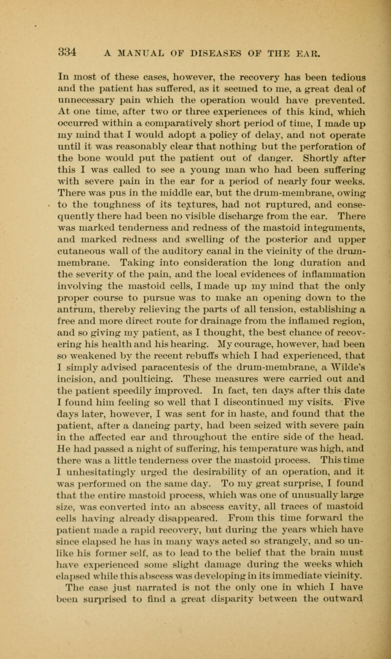 In most of these cases, however, the recovery has been tedious and the patient lias suffered, as it seemed to me, a great deal of unnecessary pain which the operation would have prevented. At one time, after two or three experiences of this kind, which occurred within a comparatively short period of time, I made up my mind that I would adopt a policy of delay, and not operate until it was reasonably clear that nothing but the perforation of the bone would put the patient out of danger. Shortly after this I was called to see a young man who had been suffering with severe pain in the ear for a period of nearly four weeks. There was pus in the middle ear, but the drum-membrane, owing to the toughness of its textures, had not ruptured, and conse- quently there had been no visible discharge from the ear. There was marked tenderness and redness of the mastoid integuments, and marked redness and swelling of the posterior and upper cutaneous wall of the auditory canal in the vicinity of the drum- membrane. Taking into consideration the long duration and the severity of the pain, and the local evidences of inflammation involving the mastoid cells, I made up my mind that the only proper course to pursue was to make an opening down to the antrum, thereby relieving the parts of all tension, establishing a free and more direct route for drainage from the inflamed region, and so giving my patient, as I thought, the best chance of recov- ering his health and his hearing. My courage, however, had been so weakened by the recent rebuffs which I had experienced, that I simply advised paracentesis of the drum-membrane, a Wilde's incision, and poulticing. These measures were carried out and the patient speedily improved. In fact, ten days after this date I found him feeling so well that I discontinued my visits. Five days later, however, I was sent for in haste, and found that the patient, after a dancing party, had been seized with severe pain in the affected ear and throughout the entire side of the head. He had passed a night of suffering, his temperature was high, and there was a little tenderness over the mastoid process. This time I unhesitatingly urged the desirability of an operation, and it was performed on the same day. To my great surprise, I found that the entire mastoid process, which was one of unusually large size, was converted into an abscess cavity, all traces of mastoid cells having already disappeared. From this time forward the patienl made a rapid recovery, but during the years which have since elapsed he has in many ways acted so strangely, and so un- like his former self, as t<> lead to the belief that the brain must have experienced some slight damage during the weeks which elapsed while this abscess was developing in its immediate vicinity. The case just narrated is not the only one in which I have been surprised to iind a great disparity between the outward