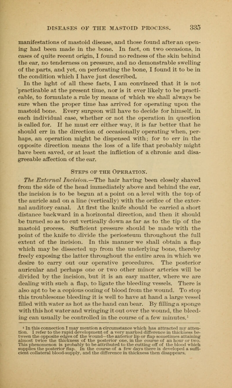 manifestations of mastoid disease, and those found after an open- ing had been made in the bone. In fact, on two occasions, in cases of quite recent origin, I found no redness of the skin behind the ear, no tenderness on pressure, and no demonstrable swelling of the parts, and yet, on perforating the bone, I found it to be in the condition which I have just described. In the light of all these facts, I am convinced that it is not practicable at the present time, nor is it ever likely to be practi- cable, to formulate a rule by means of which we shall always be sure when the proper time has arrived for operating upon the mastoid bone. Every surgeon will have to decide for himself, in each individual case, whether or not the operation in question is called for. If he must err either way, it is far better that he should err in the direction of occasionally operating when, per- haps, an operation might be dispensed with; for to err in the opposite direction means the loss of a life that probably might have been saved, or at least the infliction of a chronic and disa- greeable affection of the ear. Steps of the Operation. TTte External Incision.—The hair having been closely shaved from the side of the head immediately above and behind the ear, the incision is to be begun at a point on a level with the top of the auricle and on a line (vertically) with the orifice of the exter- nal auditory canal. At first the knife should be carried a short distance backward in a horizontal direction, and then it should be turned so as to cut vertically down as far as to the tip of the mastoid process. Sufficient pressure should be made with the point of the knife to divide the periosteum throughout the full extent of the incision. In this manner we shall obtain a flap which may be dissected up from the underlying bone, thereby freely exposing the latter throughout the entire area in which we desire to carry out our operative procedures. The posterior auricular and perhaps one or two other minor arteries will be divided by the incision, but it is an easy matter, where we are dealing with such a flap, to ligate the bleeding vessels. There is also apt to be a copious oozing of blood from the wound. To stov} this troublesome bleeding it is well to have at hand a large vessel filled with water as hot as the hand can bear. By filling a sponge with this hot water and wringing it out over the wound, the bleed- ing can usually be controlled in the course of a few minutes.1 1 In this connection I may mention a circumstance which has attracted my atten- tion. I refer to the rapid development of a very marked difference in thickness be- tween the opposite edges of the wound—the anterior lip or flap sometimes attaining almost twice the thickness of the posterior one, in the course of an hour or two. This phenomenon is probablj to be attributed to the cutting off of the blood which supplies the posterior flap. In the course of a few days there is developed a suffi- cient collateral blood-supply, and the difference in thickness then disappears.