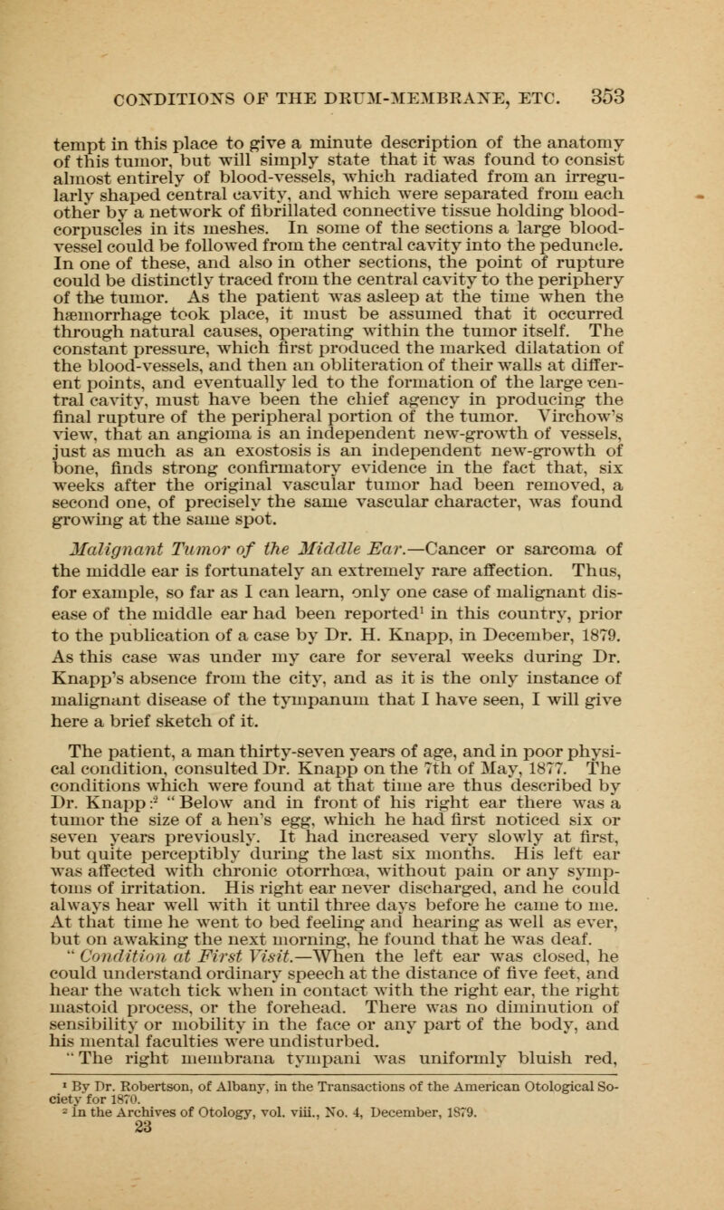 tempt in this place to give a minute description of the anatomy of this tumor, but will simply state that it was found to consist almost entirely of blood-vessels, which radiated from an irregu- larly shaped central cavity, and which were separated from each other by a network of fibrillated connective tissue holding blood- corpuscles in its meshes. In some of the sections a large blood- vessel could be followed from the central cavity into the peduncle. In one of these, and also in other sections, the point of rupture could be distinctly traced from the central cavity to the periphery of the tumor. As the patient was asleep at the time when the haemorrhage took place, it must be assumed that it occurred through natural causes, operating within the tumor itself. The constant pressure, which first produced the marked dilatation of the blood-vessels, and then an obliteration of their walls at differ- ent points, and eventually led to the formation of the large cen- tral cavity, must have been the chief agency in producing the final rupture of the peripheral portion of the tumor. Virchow's view, that an angioma is an independent new-growth of vessels, just as much as an exostosis is an independent new-growth of bone, finds strong confirmatory evidence in the fact that, six weeks after the original vascular tumor had been removed, a second one, of precisely the same vascular character, was found growing at the same spot. Malignant Tumor of the Middle Ear.—Cancer or sarcoma of the middle ear is fortunately an extremely rare affection. Thus, for example, so far as I can learn, only one case of malignant dis- ease of the middle ear had been reported1 in this country, prior to the publication of a case by Dr. H. Knapp, in December, 1879. As this case was under my care for several weeks during Dr. Knapp's absence from the city, and as it is the only instance of malignant disease of the tympanum that I have seen, I will give here a brief sketch of it. The patient, a man thirty-seven years of age, and in poor physi- cal condition, consulted Dr. Knapp on the 7th of May, 1877. The conditions which were found at that time are thus described by Dr. Knapp :2  Below and in front of his right ear there was a tumor the size of a hen's egg, which he had first noticed six or seven years previously. It had increased very slowly at first, but quite perceptibly during the last six months. His left ear was affected with chronic otorrhoea, without pain or any symp- toms of irritation. His right ear never discharged, and he could always hear wrell with it until three days before he came to me. At that time he went to bed feeling and hearing as well as ever, but on awaking the next morning, he found that he was deaf.  Condition at First Visit.—When the left ear was closed, he could understand ordinary speech at the distance of five feet, and hear the watch tick when in contact with the right ear, the right mastoid process, or the forehead. There was no diminution of sensibility or mobility in the face or any part of the body, and his mental faculties were undisturbed. *' The right membrana tympani was uniformly bluish red, 1 By Dr. Robertson, of Albany, in the Transactions of the American Otological So- ciety for 1870. 2 In the Archives of Otology, vol. viii., No. 4, December, 1879. 23