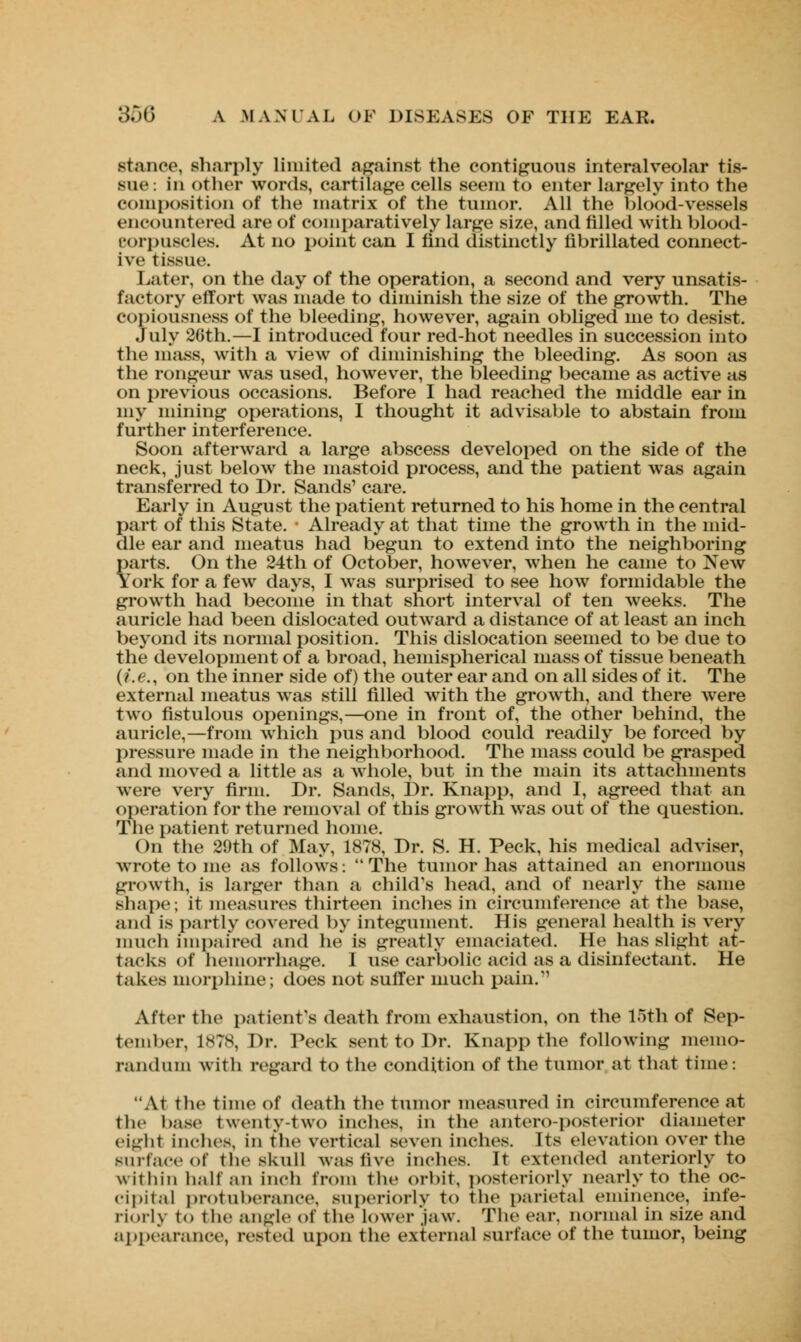 stance, sharply limited against the contiguous interalveolar tis- sue: in other words, cartilage cells seem to enter largely into the composition of the matrix of the tumor. All the blood-vessels encountered are of comparatively large size, and filled with blood- roipnscles. At no point can I find distinctly fibrillated connect- ive tissue. Later, on the day of the operation, a second and very unsatis- factory effort was made to diminish the size of the growth. The copiousness of the bleeding, however, again obliged me to desist. July 26th.—I introduced four red-hot needles in succession into the mass, with a view of diminishing the bleeding. As soon as the rongeur was used, however, the bleeding became as active as on previous occasions. Before I had reached the middle ear in my mining operations, I thought it advisable to abstain from further interference. Soon afterward a large abscess developed on the side of the neck, just below the mastoid process, and the patient was again transferred to Dr. Sands' care. Early in August the patient returned to his home in the central part of this State. ■ Already at that time the growth in the mid- dle ear and meatus had begun to extend into the neighboring parts. On the 24th of October, however, when he came to New York for a few days, I was surprised to see how formidable the growth had become in that short interval of ten weeks. The auricle had been dislocated outward a distance of at least an inch beyond its normal position. This dislocation seemed to be due to the development of a broad, hemispherical mass of tissue beneath (i.e., on the inner side of) the outer ear and on all sides of it. The external meatus was still rilled with the growth, and there were two fistulous openings,—one in front of, the other behind, the auricle,—from which pus and blood could readily be forced by pressure made in the neighborhood. The mass could be grasped and moved a little as a whole, but in the main its attachments were very firm. Dr. Sands, Dr. Knapp, and I, agreed that an operation for the removal of this growth was out of the question. The patient returned home. On the 29th of May, 1878, Dr. S. H. Peck, his medical adviser, wrote to me as follows: The tumor has attained an enormous growth, is larger than a child's head, and of nearly the same shape; it measures thirteen inches in circumference at the base, and is partly covered by integument. His general health is very much impaired and he is greatly emaciated. He has slight at- tacks of hemorrhage. I use carbolic acid as a disinfectant. He Takes morphine; does not suffer much pain. After the patient's death from exhaustion, on the 15th of Sep- tember, 1878, Dr. Peck sent to Dr. Knapp the following memo- randum with regard to the condition of the tumor at that time: At the time of death the tumor measured in circumference at the base twenty-two inches, in the anteroposterior diameter eight inches, in the vertical seven inches. Its elevation over the surface of the skull was five inches. It extended anteriorly to within halt an inch from the orbit, posteriorly nearly to the oc- cipital protuberance, superiorly to the parietal eminence, inte- riorly to the angle of the lower jaw. The ear. normal in size and appearance, rested upon the external surface of the tumor, being