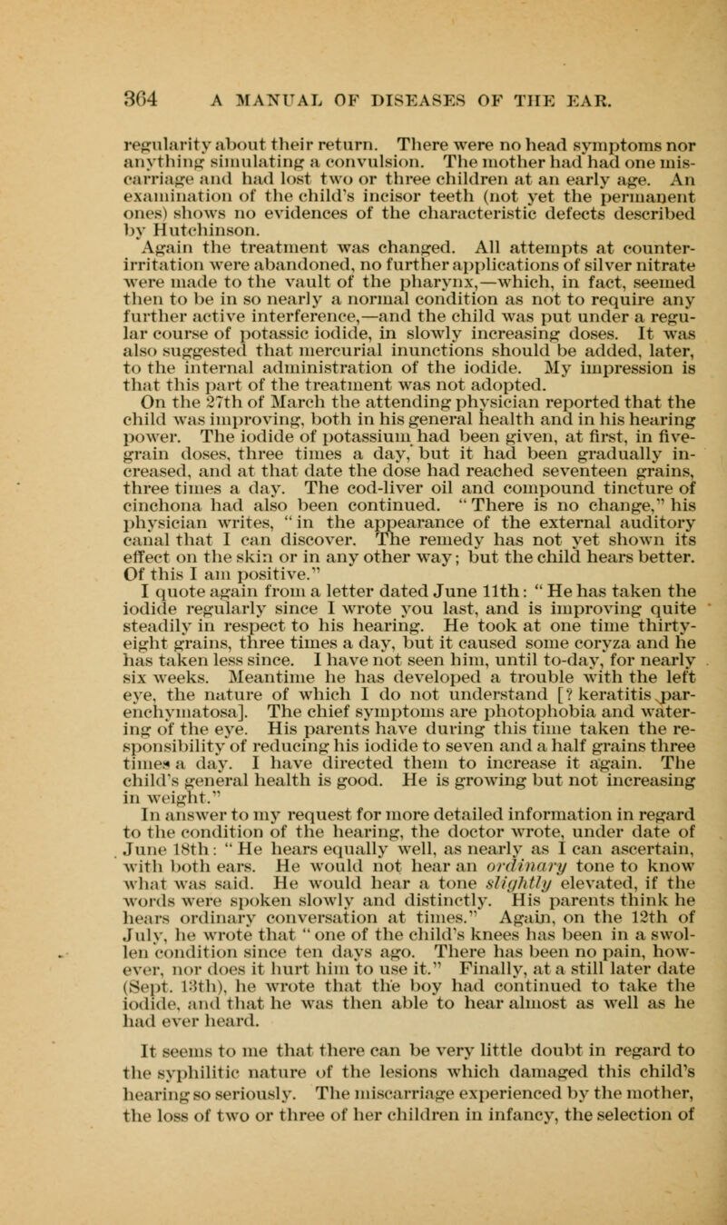 regularity about their return. There were no head symptoms nor anything simulating a convulsion. The mother had had one mis- oarriage and had lost two or three children at an early age. An examination of the child's incisor teeth (not yet the permanent ones) shows no evidences of the characteristic defects described by Hutchinson. Again the treatment was changed. All attempts at counter- irritation were abandoned, no further applications of silver nitrate were made to the vault of the pharynx,—which, in fact, seemed then to be in so nearly a normal condition as not to require any further active interference,—and the child was put under a regu- lar course of potassic iodide, in slowly increasing doses. It was also suggested that mercurial inunctions should be added, later, to the internal administration of the iodide. My impression is that this part of the treatment was not adopted. On the 27th of March the attending physician reported that the child was improving, both in his general health and in his hearing power. The iodide of potassium had been given, at first, in five- grain doses, three times a day, but it had been gradually in- creased, and at that date the dose had reached seventeen grains, three times a day. The cod-liver oil and compound tincture of cinchona had also been continued.  There is no change, his physician writes, in the appearance of the external auditory canal that I can discover. The remedy has not yet shown its effect on the skin or in any other way; but the child hears better. Of this I am positive.1' I quote again from a letter dated June 11th:  He has taken the iodide regularly since I wrote you last, and is improving quite steadily in respect to his hearing. He took at one time thirty- eight grains, three times a day, but it caused some coryza and he has taken less since. I have not seen him, until to-day, for nearly six weeks. Meantime he has developed a trouble with the left eye. the nature of which I do not understand [ ? keratitis jmr- enchymatosa]. The chief symptoms are photophobia and water- ing of the eye. His parents have during this time taken the re- sponsibility of reducing his iodide to seven and a half grains three times a day. I have directed them to increase it again. The child's general health is good. He is growing but not increasing in weight. In answer to my request for more detailed information in regard to the condition of the hearing, the doctor wrote, under date of June 18th:  He hears equally well, as nearly as I can ascertain, with both cars. He would not hear an ordinary tone to know what was said. He would hear a tone slightly elevated, if the words were spoken slowly and distinctly. His parents think he hears ordinary conversation at times.' Again, on the 12th of July, he wrote that  one of the child's knees has been in a swol- len condition since ten days ago. There has been no pain, how- ever, nor does it hurt him to use it. Finally, at a still later date (Sept. 18th), he wrote that the boy had continued to take the iodide, and that he was then able to hear almost as well as he had ever heard. It seems to me that there can be very little doubt in regard to the syphilitic nature of the lesions which damaged this child's hearing so seriously. The miscarriage experienced by the mother, the loss of two or three of her children in infancy, the selection of