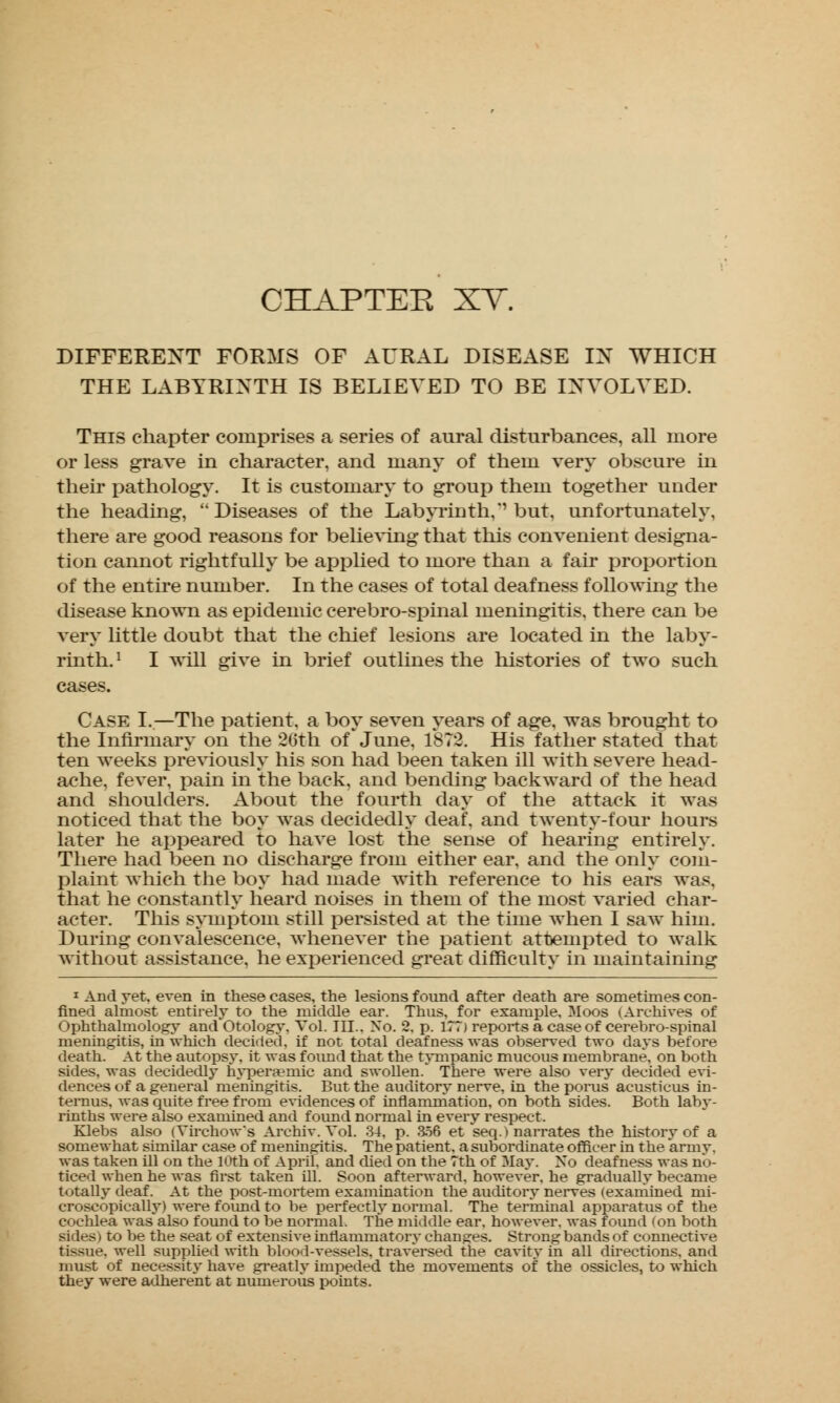 CHAPTEE XV. DIFFERENT FORMS OF AURAL DISEASE IN WHICH THE LABYRINTH IS BELIEVED TO BE INVOLVED. This chapter comprises a series of aural disturbances, all more or less grave in character, and many of them very obscure in their pathology. It is customary to group them together under the heading, Diseases of the Labyrinth, but, unfortunately, there are good reasons for believing that this convenient designa- tion cannot rightfully be applied to more than a fair proportion of the entire number. In the cases of total deafness following the disease known as epidemic cerebro-spinal meningitis, there can be very little doubt that the chief lesions are located in the laby- rinth. ' I will give in brief outlines the histories of two such cases. Case I.—The patient, a boy seven years of age, was brought to the Infirmary on the 26th of June, 1873. His father stated that ten weeks previously his son had been taken ill with severe head- ache, fever, pain in the back, and bending backward of the head and shoulders. About the fourth day of the attack it was noticed that the boy was decidedly deaf, and twenty-four hours later he appeared to have lost the sense of hearing entirely. There had been no discharge from either ear, and the only com- plaint which the boy had made with reference to his ears was, that he constantly heard noises in them of the most varied char- acter. This symptom still persisted at the time when I saw him. During convalescence, whenever the patient attempted to walk without assistance, he experienced great difficulty in maintaining 1 And yet, even in these cases, the lesions found after death are sometimes con- fined almost entirely to the middle ear. Thus, for example. Moos (Archives of Ophthalmology and Otology, Vol. III.. No. 2. p. 177) reports a case of cerebro-spinal meningitis, in which decided, if not total deafness was observed two days before death. At the autopsy, it was found that the tympanic mucous membrane, on both sides, was decidedly hypera?niic and swollen/ There were also very decided evi- dences of a general meningitis. But the auditory nerve, in the poms acusticus in- ternus, was quite free from evidences of inflammation, on both sides. Both laby- rinths were also examined and found normal in every respect. Klebs also (Virchows Archiv. Vol. 34, p. 356 et seq.) narrates the history of a somewhat similar case of meningitis. The patient, a subordinate officer in the army, was taken ill on the 10th of April, and died on the 7th of May. No deafness was no- ticed when he was first taken ill. Soon afterward, however, he gradually became totally deaf. At the post-mortem examination the auditory nerves (examined mi- croscopically) were found to be perfectly normal. The terminal apparatus of the cochlea was also found to be normal. The middle ear. however, was found (on both sides) to be the seat of extensive inflammatory changes. Strong bands of connective tissue, well supplied with blood-vessels, traversed the cavity in all directions, and must of necessity have greatly impeded the movements of the ossicles, to which they were adherent at numerous points.