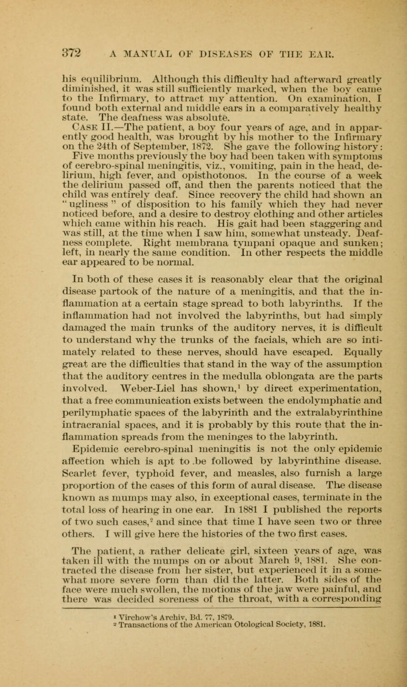 his equilibrium. Although this difficulty had afterward greatly diminished, it was Btill sufficiently marked, when the boy came to the Infirmary, to attract my attention. On examination. I found both external and middle ears in a comparatively healthy state. The deafness was absolute. Cask II.—The patient, a boy four years of age, and in appar- ently good health, was brought by his mother to the Infirmary on the 24th of September, 187?. She gave the following history: Five months previously the boy had been taken with symptoms of cerebrospinal meningitis, viz., vomiting, pain in the head, de- lirium, high fever, and opisthotonos. In the course of a week the delirium passed off, and then the parents noticed that the child was entirely deaf. Since recovery the child had shown an  ugliness  of disposition to his family which they had never noticed before, and a desire to destroy clothing and other articles which came within his reach. His gait had been staggering and was still, at the time when I saw him, somewhat unsteady. Deaf- ness complete. Right membrana tympani opaque and sunken; left, in nearly the same condition. In other respects the middle ear appeared to be normal. In both of these cases it is reasonably clear that the original disease partook of the nature of a meningitis, and that the in- flammation at a certain stage spread to both labyrinths. If the inflammation had not involved the labyrinths, but had simply damaged the main trunks of the auditory nerves, it is difficult to understand why the trunks of the facials, which are so inti- mately related to these nerves, should have escaped. Equally great are the difficulties that stand in the way of the assumption that the auditory centres in the medulla oblongata are the parts involved. Weber-Liel has shown,1 by direct experimentation, that a free communication exists between the endolymphatic and perilymphatic spaces of the labyrinth and the extralabyrinthine intracranial spaces, and it is probably by this route that the in- flammation spreads from the meninges to the labyrinth. Epidemic cerebro-spinal meningitis is not the only epidemic affection which is apt to .be followed, by labyrinthine disease. Scarlet fever, typhoid fever, and measles, also furnish a large proportion of the cases of this form of aural disease. The disease known as mumps may also, in exceptional cases, terminate in the total loss of hearing in one ear. In 1881 I published the reports of two such cases,' and since that time I have seen two or three others. I will give here the histories of the two first cases. The patient, a rather delicate girl, sixteen years of age. was taken ill with the mumps on or about March !». 1881. She con- nected the disease from her sister, but experienced it in a some- what more severe form than did the latter. Both sides of the Face were much swollen, the motions of the jaw were painful, and there was decided soreness of the throat, with a corresponding « Virchow's Aivhiv, Bd. 77. 1879. » Transactions of the American Otologics] Society, 1881.