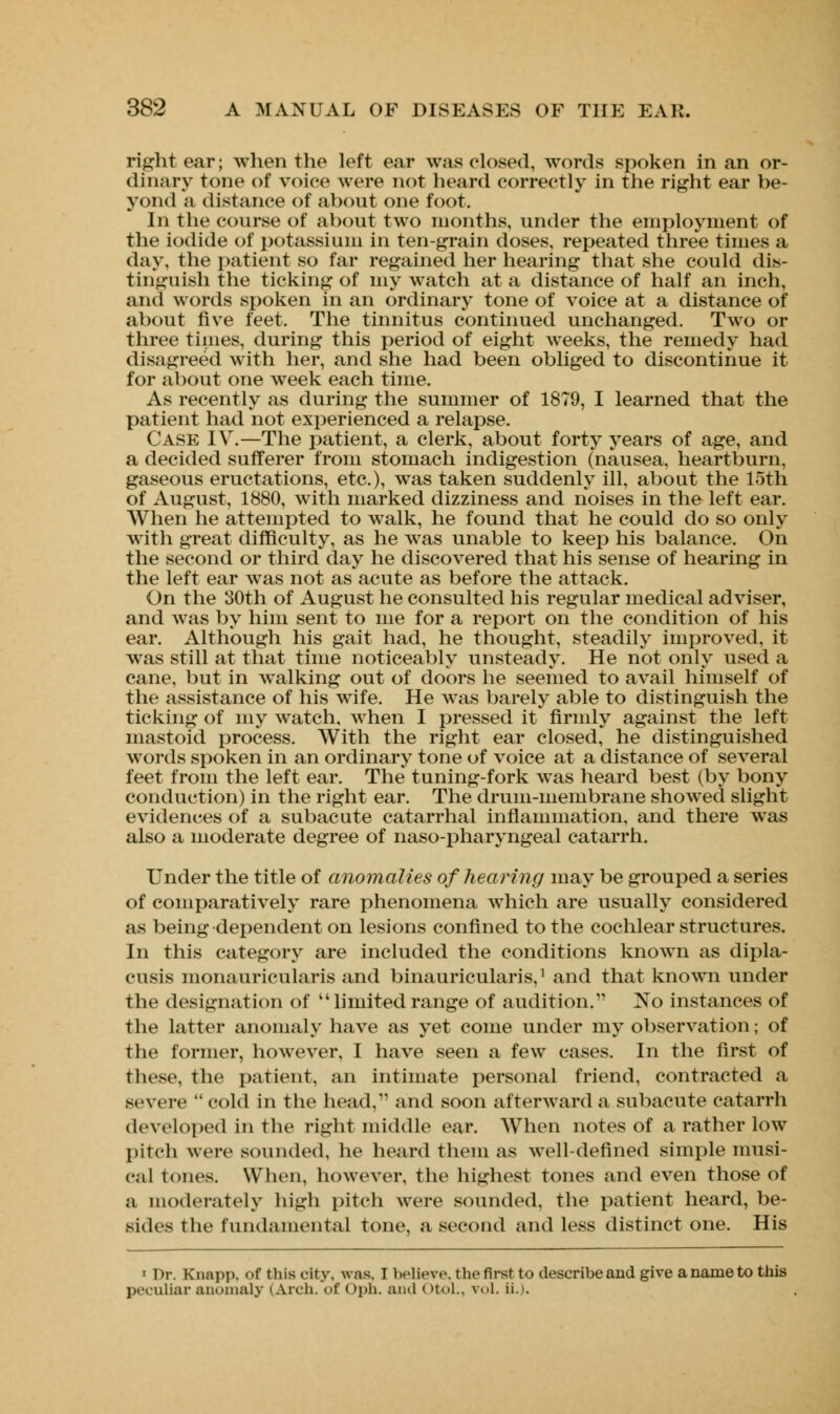 right ear; when the loft car was closed, words spoken in an or- dinary tone of voice were not heard correctly in the right ear be- yond a distance of about one foot. In the course of about two months, under the employment of the iodide of potassium in ten-grain doses, repeated three times a day, the patient so far regained her hearing that she could dis- tinguish the ticking of my watch at a distance of half an inch, and words spoken in an ordinary tone of voice at a distance of about five feet. The tinnitus continued unchanged. Two or three times, during this period of eight weeks, the remedy had disagreed with her, and she had been obliged to discontinue it for about one week each time. As recently as during the summer of 1879, I learned that the patient had not experienced a relapse. Case IV.—The patient, a clerk, about forty years of age, and a decided sufferer from stomach indigestion (nausea, heartburn, gaseous eructations, etc.), was taken suddenly ill, about the 15th of August, 1880, with marked dizziness and noises in the left ear. When he attempted to walk, he found that he could do so only with great difficulty, as he was unable to keep his balance. On the second or third day he discovered that his sense of hearing in the left ear was not as acute as before the attack. On the 30th of August he consulted his regular medical adviser, and was by him sent to me for a report on the condition of his ear. Although his gait had, he thought, steadily improved, it was still at that time noticeably unsteady. He not only used a cane, but in wralking out of doors he seemed to avail himself of the assistance of his wife. He was barely able to distinguish the ticking of my watch, when I pressed it firmly against the left mastoid process. With the right ear closed, he distinguished words spoken in an ordinary tone of voice at a distance of several feet from the left ear. The tuning-fork was heard best (by bony conduction) in the right ear. The drum-membrane showed slight evidences of a subacute catarrhal inflammation, and there was also a moderate degree of naso-pharyngeal catarrh. Under the title of anomalies of hearing may be grouped a series of comparatively rare phenomena which are usually considered as being dependent on lesions confined to the cochlear structures. In this category are included the conditions known as dipla- cusis monauricularis and binauricularis,1 and that known under the designation of  limited range of audition. No instances of the latter anomaly have as yet come under my observation; of the former, however, I have seen a few cases. In the first of these, the patient, an intimate personal friend, contracted a severe cold in the head, and soon afterward a subacute catarrh developed in the right middle ear. When notes of a rather low pitch were sounded, he heard them as well-defined simple musi- cal tones. When, however, the highest tones and even those of a moderately high pitch were sounded, the patient heard, be- sides the fundamental tone, a second and less distinct one. His • Dr. Knapp, of this city, was. T believe, the first to describeand give aname to this peculiar anomaly (Arch, of <>ph. and (>t<>l.. vol. ii.).