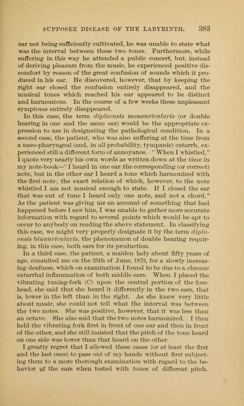 ear not being sufficiently cultivated, he was unable to state what was the interval between these two tones. Furthermore, while suffering in this way he attended a public concert, but. instead of deriving pleasure from the music, he experienced positive dis- comfort by reason of the great confusion of sounds which it pro- duced in his ear. He discovered, however, that by keeping the right ear closed the confusion entirely disappeared, and the musical tones which reached his ear appeared to be distinct and harmonious. In the course of a few weeks these unpleasant symptoms entirely disappeared. In this case, the term diplacusis monauricularis (or double hearing in one and the same ear) would be the appropriate ex- pression to use in designating the pathological condition. In a second case, the patient, who was also suffering at the time from a nasopharyngeal (and, in all probability, tympanic) catarrh, ex- perienced still a different form of annoyance.  When I whistled, I quote very nearly his own words as written down at the time in my note-book—'* I heard in one ear the corresponding (or correct) note, but in the other ear I heard a tone which harmonized with the first note; the exact relation of winch, however, to the note whistled I am not musical enough to state. If I closed the ear that was oat of tune I heard only one note, and not a chord. As the patient was giving me an account of something that had happened before I saw him. I was unable to gather more accurate information with regard to several points which would be apt to occur to anybody on reading the above statement. In classifying this case, we might very properly designate it by the term dipla- cusis binauricularis. the phenomenon of double hearing requir- ing, in this case, both ears for its production. In a third case, the patient, a maiden lady about fifty years of age. consulted me on the 25th of June, 1ST3. for a slowly increas- ing deafness, which on examination I found to be due to a chronic catarrhal inflammation of both middle ears. When I placed the vibrating tuning-fork (C) upon the central portion of the fore- head, she said that she heard it differently in the two ears, that is. lower in the left than in the right. As she knew very little about music, she could not tell what the interval was between the two notes. She was positive, however, that it was less than an octave. She also said that the two notes harmonized I then held the vibrating fork first in front of one ear and then in front of the other, and she still insisted that the pitch of the tone heard on one side was lower than that heard on the other. I greatly regret that I allowed these cases (or at least the first and the last ones) to pass out of my hands without first subject- ing them to a more thorough examination with regard to the be- havior of the ears when tested with tones of different pitch.