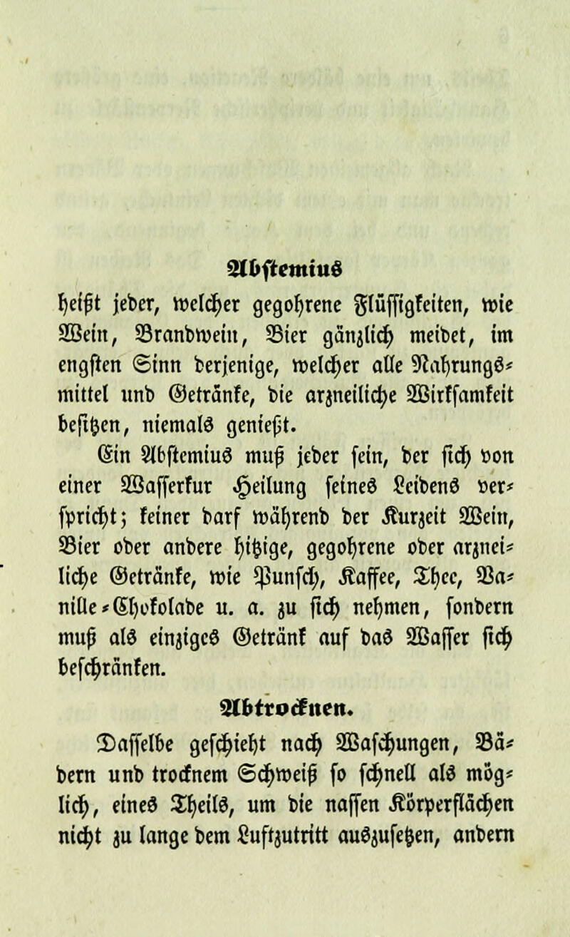 fyefjjt jeber, Welker gegorene glüffigfeiten, wie SBein, 93ranbtt>ein, 23ier ganjlicf; meibet, im engficn ©inn berjenige, welker alle 9caf)rungö* mittet unb ©etranfe, bie arjneilicfye SBirffamfeit befifcen, niemals geniefit. (Sin StbftcmiuS muf jeber (ein, ber ftdj üon einer Sßafferfur Teilung feineö Scibenö »er* fpric^t; feiner barf roätjrenb ber Jturjeit SBein, Sier ober anbere f)i$ige, gegorene ober arjnei* licfje ©etranfe, wie 5ßunfcf), .Kaffee, Sfjec, 93a* nille»Sl)ofolabe u. a. ju fiel) nehmen, fonbern mufj al3 einjigeö ©eträ'nf auf bat» SOBoffcr ftcf; befc^ränfen. 2Ibtrocfiten. 2)affel6e gefc^iefjt nacb, SBafcljungen, 93ä* bern unb troefnem ©cfyroeifj fo fdmetl atö mog* lief), eined Sljeilö, um bie naffen Äorperflä^crt nicfyt ju lange bem Suftjutritt auöjufefcen, anbern