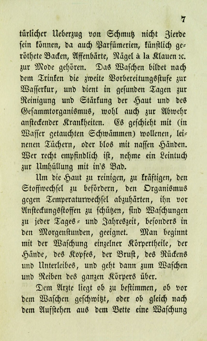 türlidjer Ueberjug oon ©cf>mu& nicfyt 3ierbc fein tonnen, ba aud) *|3arfümerien, fünfttief; ge* rottete SSacfen, offenbarte, 9cägel ä la Äiaucn :c. jur SJTotoe gehören. 2)a3 2Bafcr)en btlbet nacr) bem Srtnfen bie jtteite 93orbereitung8|tufe jur SSafferfur, unb btent in gefunben Sagen jur Steinigung unb ©tärfung ber -gaut unb bcS ©efammtorganiömuS, root)t aucr) jur 9lbtt>ef)r anftecfenber Äranft)eitcn. Güö gefcr)iet)t mit (in SQSaffer getauchten (Schwämmen) wollenen, lei* nenen Suchern, ober bioö mit naffen ^änben. SBer red)t envpfinblicr) ift, ncfyme ein Seintuct; jur Umhüllung mit in'ö 33ab. Um bie -£>aut ju reinigen, ju fräftigen, ben ©toffroedjfel ju beförbern, ben OrganiömuS gegen Semperaturroecfyfet abjur/ärten, it)n »or Onftecfungöftoffett ju fcf)üf}en, ftnb Sßafcfyungen ju jeber £age6* unb 3at)reöjeit, befonberä in ben SJcorgeuftunben, geeignet. Slcan beginnt mit ber SBafdjung einzelner Äörpertfieife, ber £änbe, beä ÄopfeS, ber 23ruft, beö 9tücfenö unt) Unterleibes, unb gef)t bann jum 2ßafcf;en unb Reiben beS ganzen Äorücrö über. 2)cm SJrjte liegt ob ju beftimmen, ob »or bem 2Bafcf)cn gcfcfymifjt, ober ob gfetcfj nacf; bein Slufftefjen auö bem SSette eine SBafcfyung