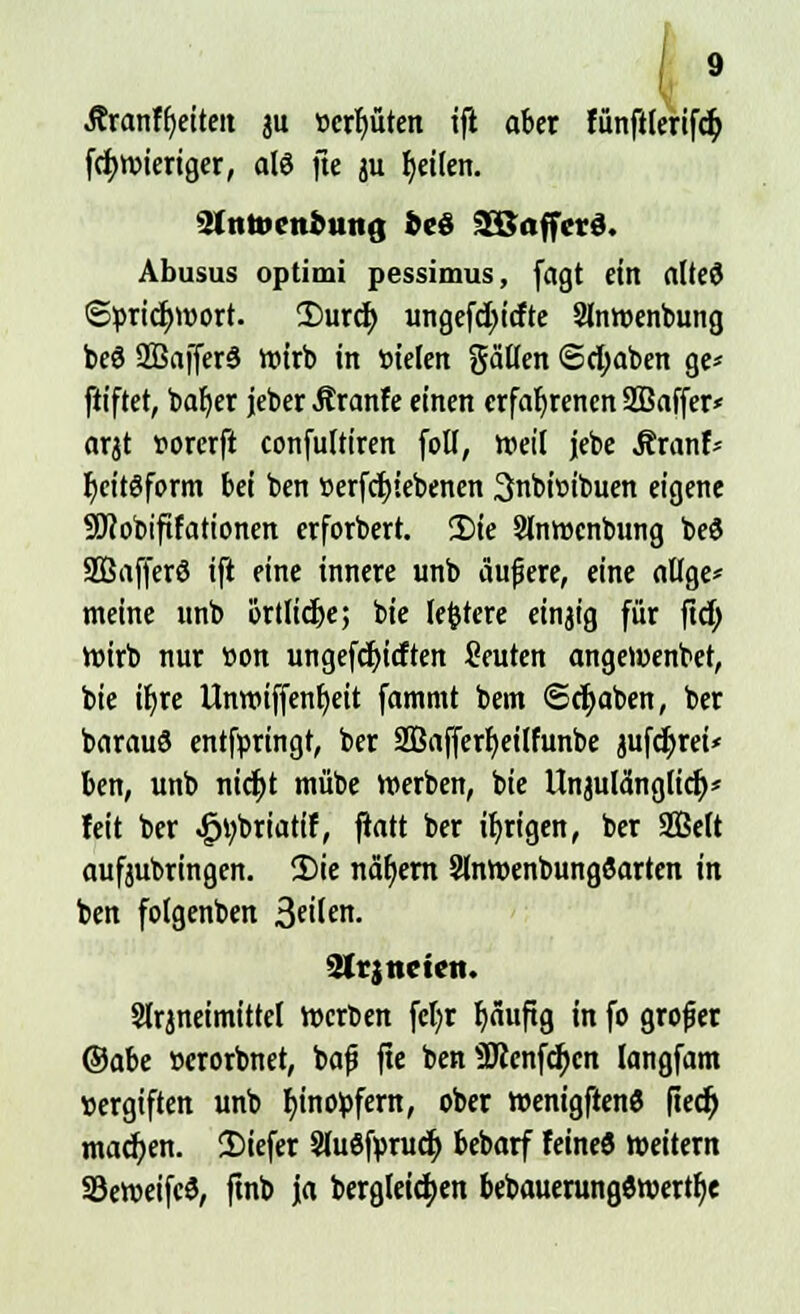Äranfbriteit ju t>crf)üten ifl aber fünftlerifch. fchwieriger, als fte ju fyeilen. SfntocnbutiQ bcö SSaffcrd. Abusus optimi pessimus, fagt ein alted ©ürichwort. 2)urch ungefchtcfte Slnwenbung be8 SßajferS wirb in bielen gälten (Schaben ge* ftiftet, baf)er jeber Äranfe einen erfahrenen SBaffer* arjt vorerft confultiren fott, »eil jebe Äranf* fycitöform bei ben »erfchiebenen 3nbit>ibuen eigene SÖcobiftfationen erforbert. 5)ie Slnwcnbung be$ Sßafferö ift eine innere unb aufiere, eine atlge* meine unb örtliche; bie lefctere einjig für ftch roirb nur tion ungefchicften Seuten angeWenbet, bie tt)re Unn?tffent)eit fammt bem Schaben, ber barauö entfpringt, ber 2Bafferf)eilfunbe jufdjrei* ben, unb nicht mübe Werben, bie Unzulänglich* feit ber ^briatif, ftott ber irrigen, ber Sffielt aufjubringen. S)ie nähern SlnWenbungöarten in ben folgenben 3«'^- Strjncten. Slrjneimittel werben fcfor häufig in fo großer ©abe »crorbnet, bafj fte ben 9Renfchcn langfam vergiften unb hinopfern, ober wenigftenS ftech machen. 2)iefer Sluöfpruch bebarf Feine« weitern 33eweifc$, ftnb ja begleichen bebauerungöwertfje