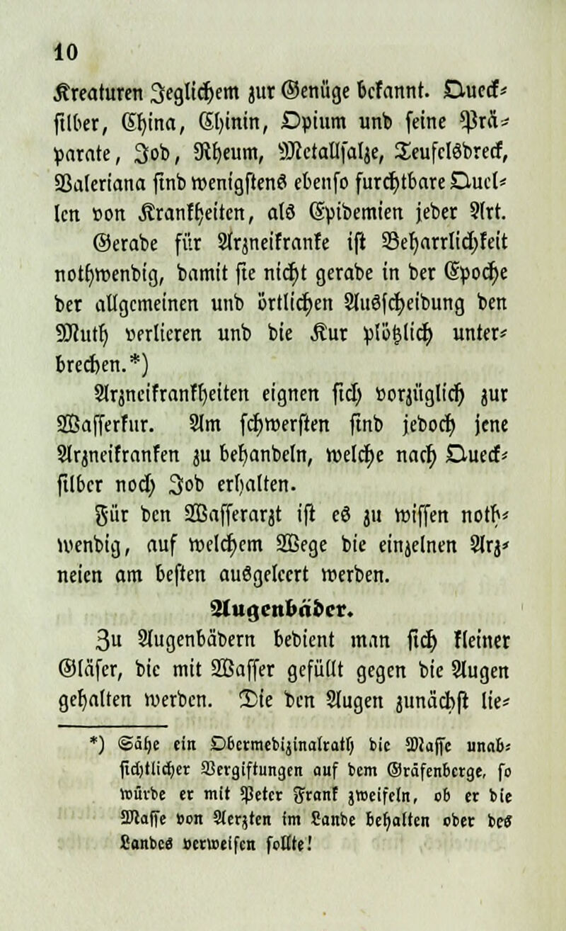 Kreaturen 3eglicJ>em jur ©enüge bcfannt. Ductf> ftlber, ©u'na, Sfyinin, Dpium unb feine *PrÄ* parate, 3ob, 5Rf)eum, SRctallfalje, SeufclSbrecf, SBaleriana finb roenigftenö ebenfo furchtbare Quel* len »ort jtranf Reiten, alö (Sptbemien jeber 2lrt. ©erabe für Slrjneifranfe ift 33etjarrItc^Fett notr/roenbig, bamit fie rticfyt gerabe in ber (Spodje ber allgemeinen unb örtlichen 3lu6fcf>eibung ben SJhttr) verlieren unb bie Äur Vlo&licfy unter* breeften.*) Slrjneifranffjeiten eignen fiel) üorjüglicf) jur SBafferfur. 2lm fcljroerften finb jeboef; jene Slrjneifranfen ju befyanbcln, welche nacr; Ouecf* ftlbcr nod; 3ob erfialten. gür ben Safferarjt ift eö ju roiffen notfx Wenbig, auf roelc^em SBege bie einzelnen 2lrj< neien am beften auögelccrt »erben. 2tugcnbäfccr. 3u Slugenbäbern bebient man fict) Heiner (Släfer, bie mit SBaffer gefüllt gegen bie Slugen gehalten werben, £ie ben Slugett junäcbft lie* *) ©äl)e ein Obermebijinalratl) bie SDJajfc unab* fid)tlid)cr Vergiftungen auf bem ®räfenbcrge, fo lvürbe er mit $eter granf jweifeln, ob er bie SJlaffe »on Siebten im Sanbe behalten ober betf Canbc« »erweifen feilte!