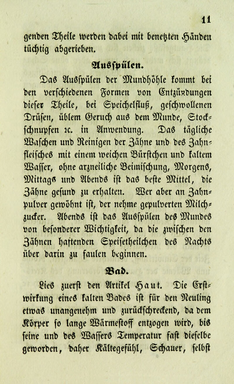 genben Steile werben babei mit bettelten ,§änbeu tücfjtig abgerieben. 3tu3fpälctt. 2)a3 SluSfpütert ber Söiunbb/öfjle fommt bei ben üerfcfyiebenen gönnen »on SntjÜRbungen biefet Steile, bei ©peier)elfuifj, gefcfywollenen 35rüfeit, üblem ©eriicf) auö bem ÜJcunbe, Stocf* fdjnupfen 3C. in Slnwenbung. 2>aö tägliche SBafcfyen unb Steinigen ber Styne unb beö 3af)n' fleifd)e$ mit einem weichen 33ürftcf)en unb faltem SBaffer, ob,ne arjneilicfye SSeimifcfyung, SRorgenö, Mittag« unb Slbenbö ift baS befte Mittel, bie 3äf)ne gefunb ju erhalten. 2Öer ober an j$a{)n> pulöer gewohnt ift, ber neljme gepulverten SRilcf;* juefer. Slbenbä ift baS Sluöfpülen beö ÜHunbeö Bon befonberer 2Bict)tigfeit, ba bie jwifcfcen ben 3äf)nen fyaftenben @^eifetb,eilcf;en beö 9lad)t$ über barin ju faulen beginnen. 93 ab. 8ieö juerft ben SlrtiM £aut. 2>ie (Srft* wirfung eine« falten Sßabcö i(t für ben Neuling etwas unangenehm unb jurücffcfyrecfenb, babem Ä&rper fo lange SBärmeftoff entjogen wirb, bis feine unb be£ Sßafferd Temperatur fafi biefclbe geworben, baljer Äältegefüfjl, ©cfjauer, felbfl