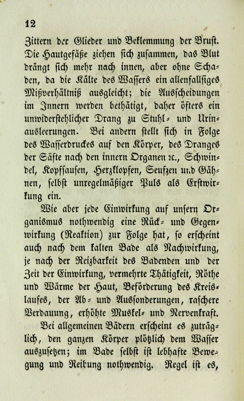 3ittern b;r ©lieber unb SScflemmung ber 23ruft. 2)te ^autgefä^e jietjen ftcf) jufammen, baS 2Mut brängt fiel) mef)r nacf; innen, aber ofme ©dja* bcn, ba bie Aalte beö SBafferö ein atlenfallfigeö Söcifüerfyältnifj auögleicfyt; bic 9Iu3fcf;eit>ungen im Innern Serben betätigt, bafyer öfters ein umt>ibcrftef;licf)er 2)rang ju ©tuljl* unb Urin* auöleerungen. Sei anbern ftelft ftdr) in golge beö SOSafferbrucfeö auf ben .Körper, beö 2)rangcö ber Säfte nacf) ben innern Organen ic, ©d;tt>in* bei, Äopffaufen, ^erjflo^fen, ©euften unb @älj= nen, felbft unregelmäßiger 5ßulö alö Srftroir* hing ein. 2Bie aber jebe (Siniüirfung auf unfern Dr< ganiömuS notfjroenbig eine ?RM* unb @egen* roirfung (SReaftion) jur golge r)at, fo crfdjet'nt audj nacf) bem falten 23abe alö 9cacf;i»irfung, je nacf) ber 9tcijbarfeit beö SSabenben unb ber 3cit ber ©nroirfung, »ermeljrte £l)ätigfeit, 3tott)e unb SBärme ber ^aut, Seförberung be6 Äreiö* laufeö, ber 2lb= unb Sluöfonberungeu, rafctjere Sßerbauung, err)5l)te Sftuöfel* unb 9ccr»enfraft. S3ei allgemeinen 33äbern erfcfyeint eö juträg* lief;, ben ganzen Äörper plöfclicl) bem SBaffer auSjufefcen; im 33abe felbft ift lebhafte 35eroe^ gung unb Leitung notfjroenbig. Siegel ift ($,