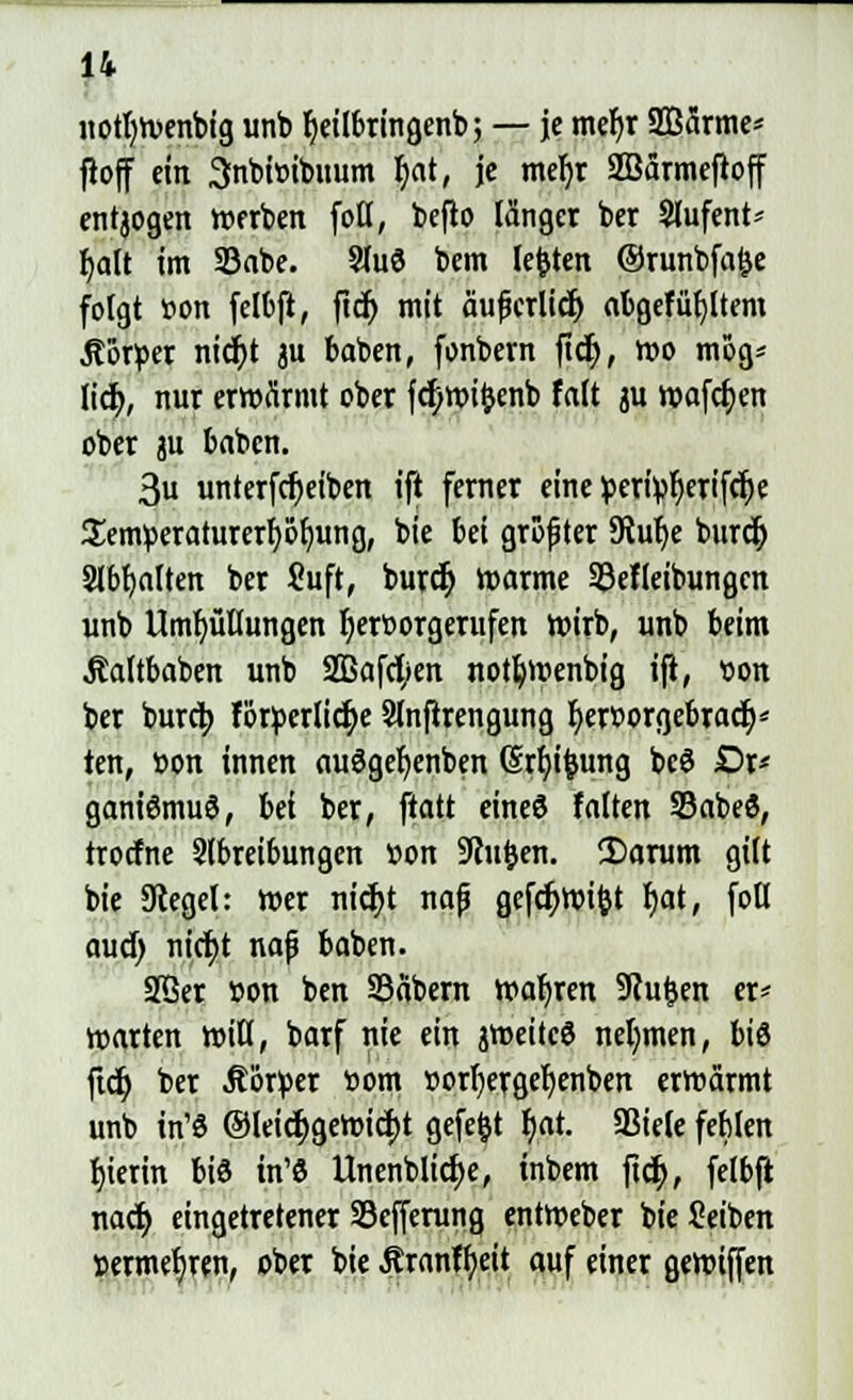 nottjtvenbtg unb ^eilbringenb; — je met)r 2B5rme- ftoff ein 3:nbi»ibuum r)at, je meljr Söärmeftoff entjogen werben fotl, beflo länget ber 5lufent* r)alt im 23abe. SluS bem legten ©runbfafje folgt »on felbft, ftcf> mit äufjcrlid) abgefülltem .Körper nicr)t ju baben, fonbem ficr), wo mög* lief), nur erwärmt ober fd;wi&enb falt ju wafcr)en ober ju baben. 3u unterfcr)eiben ift ferner eine »erfyf)erifcr)e flenweraturerfy&lmng, bie bei größter 5Ruf)e buret) 9lbt)aftert ber Suft, buref) »arme SSefleibungen unb Umhüllungen hervorgerufen wirb, unb beim Äaltbaben unb 2Bafcf/en notljwenbig ift, »on ber burefy forderliche Slnftrengung t)er»orgebract)* ten, »on innen au3gef)enben (Srfn'feung bcö £>r« ganiömuS, hei ber, ftatt eines falten 33abe$, troefne Slbreibungen »on Sinken. 2>arum gilt bie Siegel: wer nicf;t naf? gefcrjwifct r)at, foll aud) nicr)t nafj baben. SBer »on ben Säbern waljren SRufcen er* warten Witt, barf nie ein jweiteö nehmen, biö ftet) ber Äörüer »om »orljergefjenben erwärmt unb in'8 @leict)gewicr)t gefegt f)at. SSiele feblen f)ierin biß in'ö Unenblid>e, inbem ftet), felbft naef) eingetretener S3cfferung entWeber bie Seiben »ermebjen, ober bie Äranffyeit auf einer gewifjen