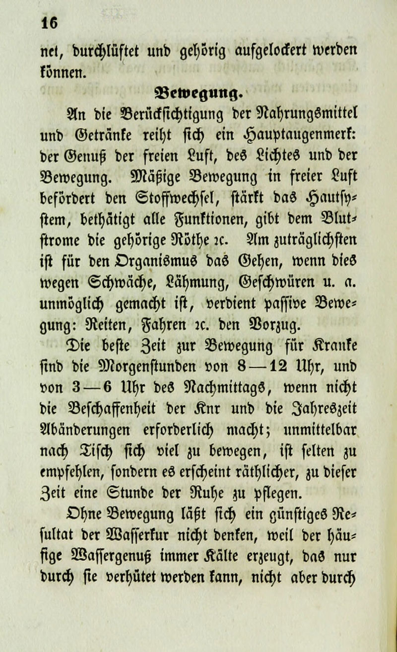 ritt, burd)lüftet unb gehörig aufgelodert werben fönnett. &etvegung. 3ln bie öerücfftcfytigung ber StafjrungSmittel unb ©etränfe retfjt ftcf) ein 4?auptaugenmerf: ber ®enufj ber freien Suft, beS Sichte« unb ber Bewegung. SDcäfige ^Bewegung in freier Suft beforbert ben ©toffwedjfel, ftärft baö .jpautftt* ftem, betätigt alle ftunftionen, gibt bem 33lut=< jtrome bie gehörige SRotfje :c. Stm juträglidjften ifi für ben Drganiömuö ba8 ©efjen, wenn bfeö wegen ©cfywäcfye, Safjmuttg, ©efctywüren u. a. unmöglich gemacht ifi, »erbient paffi»e 23ewe* gung: leiten, gafjren jc. ben SBoqug. 2)ie befie 3«* W ^Bewegung für ÄranTe ftnb bie 9J?orgenfiunben »on 8 —12 UI)r, unb t>on 3 — 6 \tyv beö fRacijmtttagö, wenn nidjt bie 33efcf>affent)ett ber Änr unb bie 3<tl)re8jeit Slbänberungen erforberlicf) ntacfjt; unmittelbar nact; Sifct; ftc^ siel ju bewegen, ifi feiten ju empfehlen, fonbern eö erfc^eint rcitfjlicfyer, ju biefer 3eit eine ©tunbe ber 9?ulje $u pflegen. Dfyne Bewegung läf t ftcf) ein günftigeö 9Je* fultat ber SSafferfur nid)t benfen, weil ber fyau* ftge üffiaffergenujj immer Ä'älte erzeugt, baö nur burd) fte »erfyütet werben Famt, nict)t aberburef;
