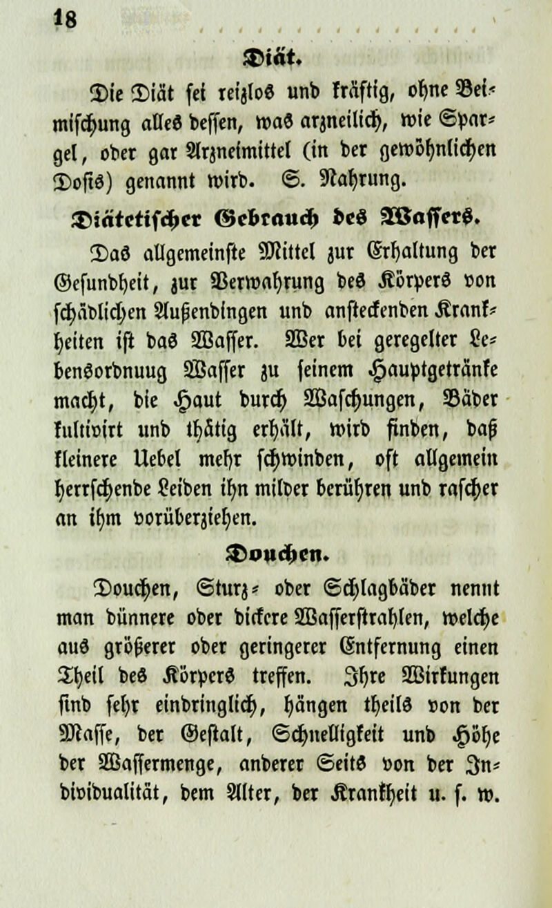 3>iät. Sie Diät fei reijloe unb Mftig, ofyne 33ei< mifctyung atleö beffen, wa& arjneilid), wie Spar* gel, ober gar Slrjnefmittel (in ber gewolmlid>en <Doft6) genannt wirb. 6. Währung. $>irttctif<|>er ©cBtau^ »cö 2Baffet$. 3)aö allgemeinfte Mittel jur (Spaltung ber ©efunbfjeit, jur Sßerwafyrung beö «Söryerö »on fcfyäblidjen Sfußenbingen unb anfteefenben Äranf* Reiten ifi ba3 Sßaffer. SBer bei geregelter $e* bengorbnuug SBaffer ju feinem .jpauötgetränfe madjt, bie £aut burefy 2Öafd)ungen, SBäber fultwirt unb tfyätig erhält, wirb ftnben, bajj Heinere Hebel mefjr fc^winben, oft allgemein l>errfd)enbe Seiben ir)n milber berühren unb rafcfyer an i()m »orüberjieljen. Doucjjen, Sturj* ober Scfylagbäber nennt man bünnere ober biefere Sßafferftrafylen, Welche aud größerer ober geringerer (Entfernung einen a^eil be8 .Rörtocr8 treffen. 3f)re SBirfungen ftnb feljr einbringlid), fjängen tfyeils »on ber «Waffe, ber Oefialt, Sdjnelligfeit unb ^öt)c ber SBaffermenge, anberer ©eitö »on ber 3n* bioibualität, bem Sllter, ber Äranfijeit u. f. w.
