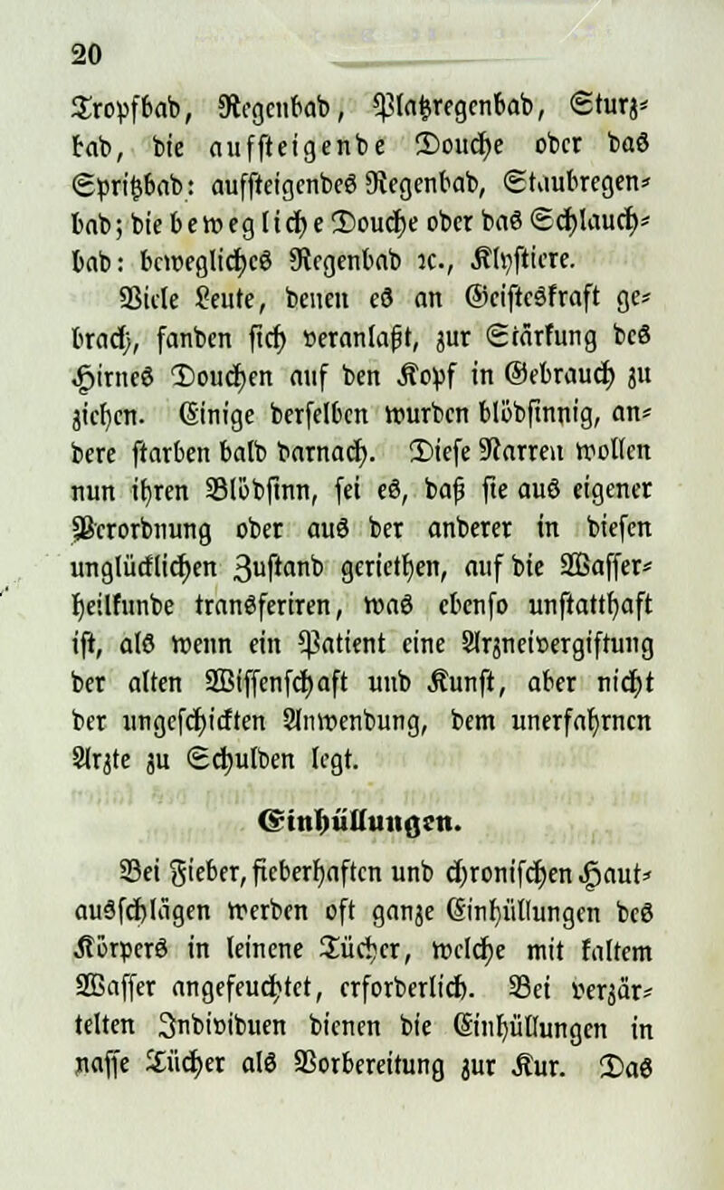 Sropfbab, SRegcnbab, ^lafcregenbab, Sturj- tat), bie aufftetgenbe CDouc^e ober baö <2pri£bab: aufftetgenbeö Dftegenbab, (Staubregen* bab; bie beweg lief;e 2)oucf;e ober baö Schlauer)* bab: bewegliches xftegenbab ic, Äfyfticre. SSicle Seute, beneit eS an ©ciftcSfraft ge* bradj, fanben fiel) »eranlafjt, jur Stärfung bcS £irneS 1)oucf;en auf ben Äopf in ©ebraud) ju jiel)cn. Ginige berfelbcn würben blöbftnnig, an* bere ftarben balb barnacr;. £>iefe Darren wollen nun tfjren SBlöbftnn, fei eS, baf fte auS eigener Sßcrorbnung ober auS ber anberer in tiefen unglücHid)en 3uftan^ gerieten, aufbie SBaffer* fjeilfunbe tranSferiren, WaS ebenfo unftattljaft ift, als Wenn ein Patient eine 2lrjnei»ergiftung ber alten SBiffenfc^aft unb Äunft, aber nicfjt ber ungefcfyitften 2lnwenbung, bem unerfaljrncn Slrjte ju Sc^ulben legt. (s'iitlm.luiißcn. Sei gieber, fieberhaften unb äjronifdjen «gaut* ausfertigen Werben oft ganje @nf)üllungen beö »ftorperS in leinene Sücijcr, Welche mit faltem SGBaffer angefeuchtet, erforberlid). Sei v-erjar* leiten 3nbi»ibuen bt'enen bie @inb,üßungen in naffe Sucher als Vorbereitung jur «Kur. 2)aS