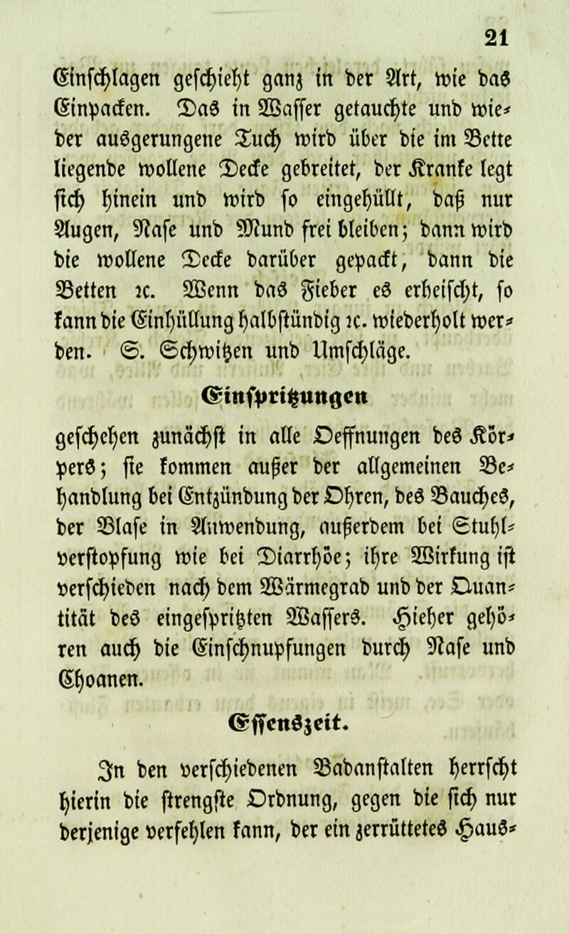 ©nfcfylagen gefcf)ief)t gatij in ber 2(rt, wie ba6 (Einwarfen. 2)a8 in SBaffer getauchte unb vnte* ber auögerungene £ucr) wirb über bie im 33ctte liegenbe wollene 2)ecfe gebreitet, ber tränte legt ftcf) rjtnein unb wirb fo eingefüllt, bafj nur Slugen, 9lafe unb Sftunb frei bleiben; bann wirb bie wollene 2)etfe barüber geüacft, bann bie SBetten ic. SBenn baö lieber eö erfieifcfyr, fo lann bie ©nl)üllung Ijalbftünbig ic. wfeberljolt wer* ben. ©. ©cfywiljen unb Umfrage. (ginfptigungen gefcr)cf/en äunadjft in alte Deffnungen beS Äör* perö; fie fommen außer ber allgemeinen 23e* fyanblung bei Sntjünbung ber Dljren, beö 93aucf>e8, ber 33lafe in Sluwenbung, nufjerbem bei <Stub> »erftopfung wie Ui 2)iarrf)öe; iljre SBirfungift tterfcfyiebcn nadj bem SBärmegrab unb ber Duan* tität beS eingetreten SßafferS. ^iefjer geljo* ren aucr) bie ©nfcfynupfungen burct) 9tafe unb (Sbjoanen. GffcnSacit. 3fn ben »ergebenen Sabanftaften Ijerrfdjt hierin bie ftrengfte Drbnung, gegen bie ftd> nur berjenige scrfefylen fann, ber ein jerrüttete« £au8*