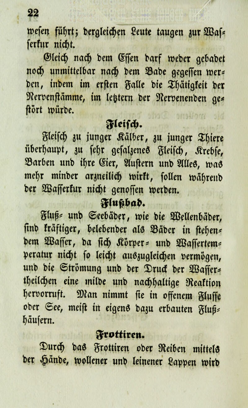 wefen füf)rt; bergleidjen ficute taugen aurSBaf* fcrfiir ntc^t. ©leicf; nadj bem Gffen barf web« gebabet nocf; unmittelbar nadj bem S3abe gegeffen Wer* bcn, inbem im erflen gälte bie Ufjätigfeit ber Scerr-enftämme, im lefctem ber 9?en>enenben gc< frört würbe. Steift gleifdj ju junger halber, a« Junger Spiere überhaupt, ju fef>r gefa^eneS gleifd), Jtrebfe, Sarben unb ir)re ©er, Sluftern unb Sllleö, roa« mef)r minber arjneilicr; wirft, follen wäf)reiib ber Safferfur nic&t genoften werben. 5tuf;bob. %\üp unb ©eebäber, wie bie SBetlenbäber, ftnb fräftiger, belebenber alö SBäbcr in freien* bem SBaffer, ba ftcr; Jtörper* unb Sßaffertem* peratur nicf>t fo leicht auöjugleidjen »ermögen, unb bie Strömung unb ber Srurf ber Sßaffer* tt)eitci>en eine milbe unb nachhaltige 9teaftion fjercorruft. 9)ton nimmt fte in offenem gluffe ober See, meifi in eigenö baju erbauten gluf* Käufern. Srotttrcn. 2>urcf) bad grottiren ober Steiben mittete ber #änbe, wollener unb leinener Sappen wirb