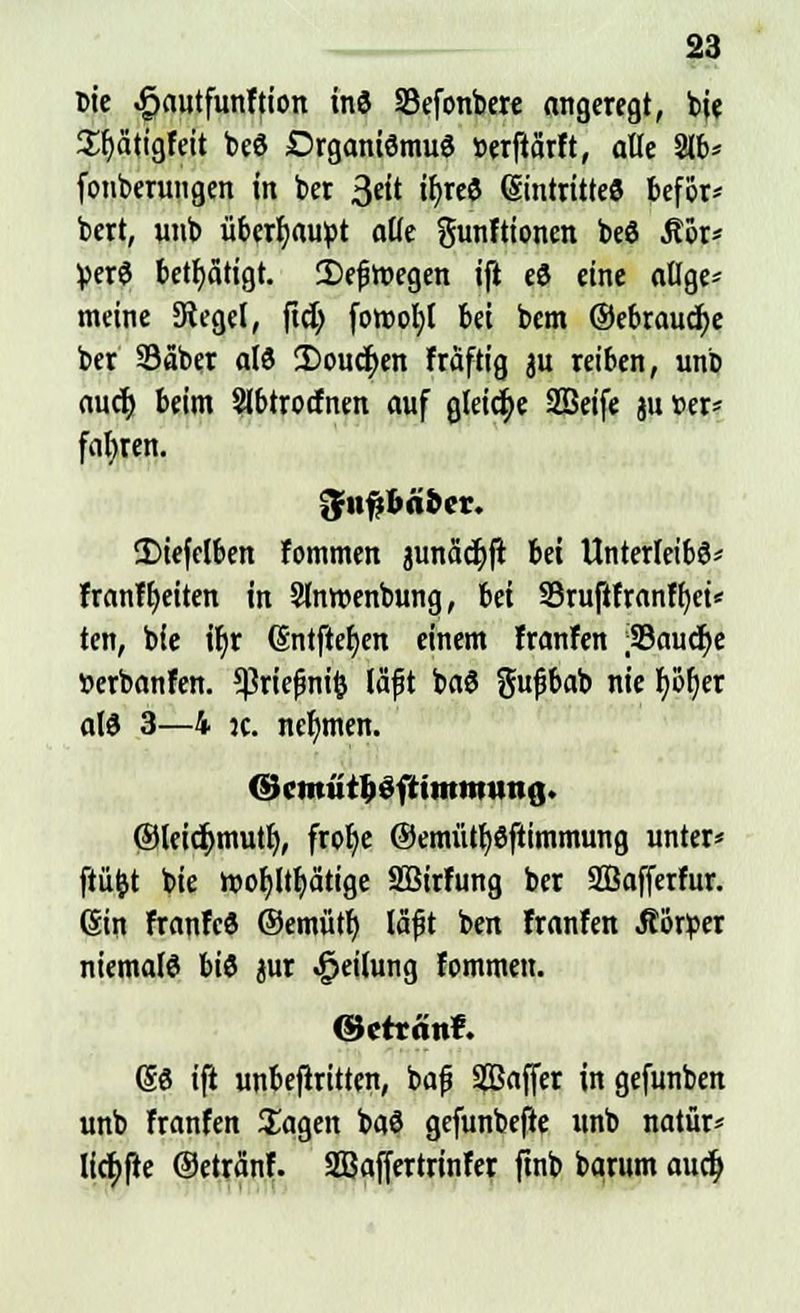Die .gautfunftion inS SBefonbere angeregt, bje £f)ätigfeit beS Organismus »erfiärft, alle 2lb* fonberungen in ber 3«' ifjrcö Eintrittes befijr- bert, unb übertäubt alle gunftionen beS Äör* VerS betätigt. 2)e{jmegen ifi eS eine allge* meine Siegel, ftdj fomob,! bei bcm ©ebraucfye ber SSäber als 2)oucr)en fräftig au reiben, unb aucr; beim Slbtrocfnen auf gleiche SBeife au »er* fahren. ■Jnjjbabcr. Iiiefelben fotnmen aunadjlr in Unterleibs* franfljeiten in Slnwenbung, Ui Sruflfranffjei* tcn, bie if)r (Entfielen einem franfen ;35aucr)e »erbanfen. 5ßriefwi& läft baS ftufjbab nie I)i31)er als 3—4 k. nehmen. ©cmiitljöfrimtminß. ®leid>mutf), frolje ©emütfySftimmung unter* ftüfct bie h)of)ltf)ät«ge SBirfung ber Sßafferfur. (Sin franfcS ©emütf) lafjt ben franfen .Körper niemals bis at -ÜKtlung fommen. ©cttonf. @S i(t unbefiritten, bajj Saffer in gefunben unb franfen Sagen baS gefunbejte unb natür* licf;fte ©etränf. Sßaffertrinfer ftnb bqrum aucfy