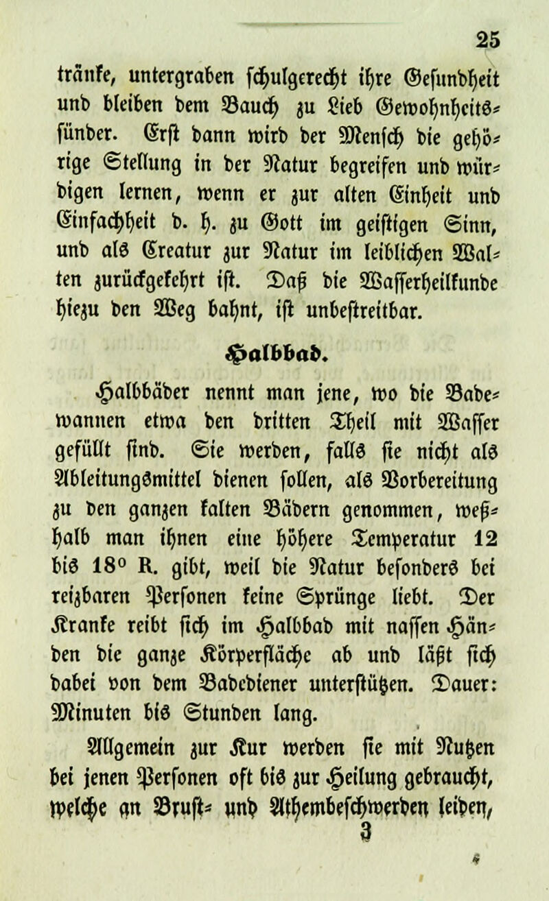 tränfe, untergraben fc&ulgcredjt ib> @efunbf)eit unb bleiben bem SSauct) au Sieb ©ewoh>f)citö* fünber. (Srft bann wirb ber aJcenfcf) bie geb> rige Stellung in ber Statur begreifen unb wür* bigen lernen, trenn er jur alten ©nb>it unb (Siitfad)f)eit b. f). $u @ott im geififgen Sinn, unb al6 Sreatur jur 9catur im leiblichen 2ßal* ten jurücfgefebjt ift. 2)af bie 2ßafferb>ilfttnbe f)ieju ben 2Beg bafmt, ifi unbefireitbar. fealbbab. ^albbäber nennt man jene, wo bie 33abe* wannen etwa ben britten Sfjeil mit SBaffer gefüllt ftnb. (Sie werben, falls fte nicf)t als Slbleitungömittel bienen follen, als Vorbereitung ju ben ganjen falten Säbern genommen, mef* fyalb man tb>en eine I>ot)cre Scnweratur 12 bi« 18° R. gibt, weil bie 9catur befonberö iä reijbaren *ßerfonen feine ©prünge liebt. 2>er Jtranfe reibt ftdt) im ^albbab mit naffen <£)än* ben bie ganje Äörperfläcfye ab unb läßt ftdj babei »on bem Sabebiener unterfiüfcen. 2>auer: SKinuten bis ©tunben lang. Slllgemein jur jlur werben fte mit SRufcen bei jenen 5ßerfonen oft bis jur Teilung gebraucht, Wflc^c an Sritji* unb, 2l$embefcb>erben, leibet],