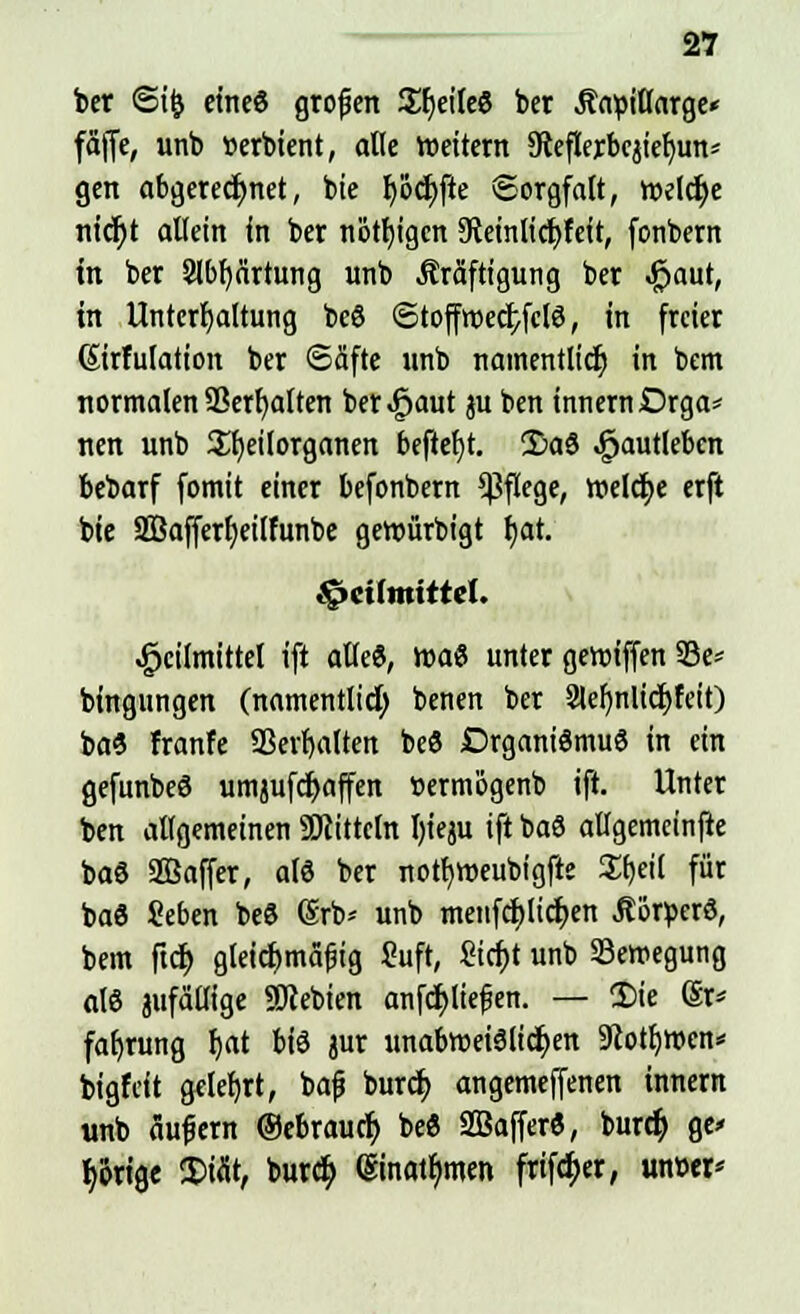 ber <Si& eineö großen Steile« ber Äapiflarge* fäffe, unb »erbient, alle wettern 9ceflerbcjief)un* gen abgerechnet, bie b,öd)fte Sorgfalt, roeIct)e nicr)t allein in ber nötigen 9teinlicr;feft, fonbern in ber 3lbf)nrtung unb Kräftigung ber #aut, in Unterhaltung beö ®toffroecI;fclö, in freier (Sirfulation ber «Säfte unb namentlich in bem normalen SSerfyalten ber^aut ju ben innernDrga* nen unb Sljeilorganen beftef)t. !£aö ^aufleben bebarf fomit einer befonbern Pflege, meiere erft bie 2Bafferf)eilfunbe geroürbigt f)at. Heilmittel. Heilmittel ift alle«, roaö unter geroiffen 23e* bingungen (namentlich benen ber 2tel)nlicf;feit) baö franfe SBerljaiteit beö Drganiömuö in ein gefunbeö umjufdjaffen ttermögenb ift. Unter ben allgemeinen Mitteln I)ieju ift baö allgemcinfte baö SBaffer, als ber notfyweubigfte Sfjeil für baö Seben beö (Srb* unb menfcfjlicfien Äorperö, bem ftd) gleichmäßig Suft, £icif)t unb Bewegung alö jufätlige SDcebien anfcf)lie£en. — Sie @r* fafjrung f)at biö jur unabroeiölicfyen 9cotl)Wen* bigfeit gelehrt, bafj burcr; angemeffenen innern unb äujjern ®ebraucr> beö SBafferö, buret) ge* porige 5>töt, buref; @inatf;men frtföer, unw*