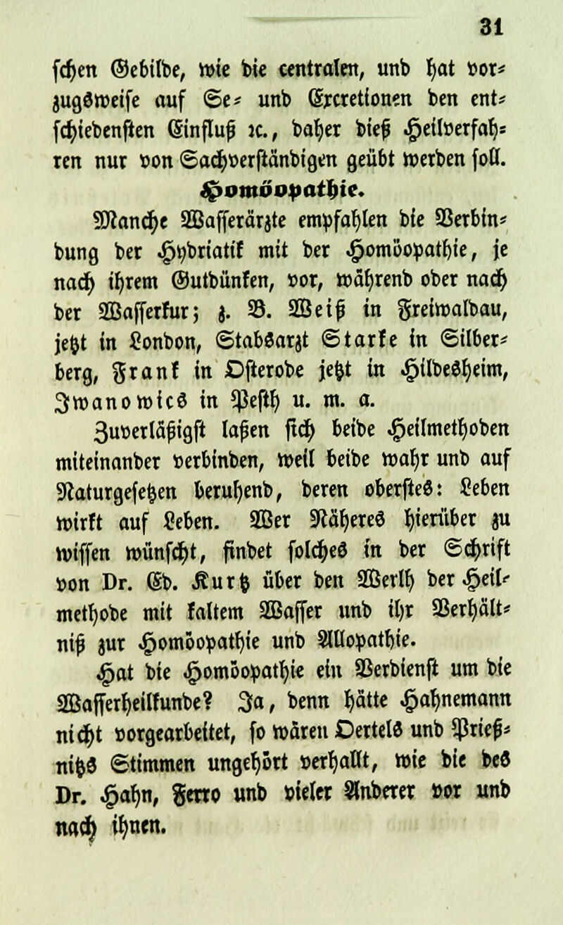 fdjett ©ebilbe, wie bie centralen, unb fyat vor* äugdroeife auf ©e* unb (Srcretionen ben ent* fd>ieben|ten ßinflufj ic, bafyer biefj ^eilöerfa^ ren nur »on ©acr^erftänbigen geübt werben fotf. £>oniöuparl)ic. SJlancr)e 2Bafferärjte empfahlen bie SSerbtn* bung ber ^brtattf mit ber £omöo:part)ie, je nacf> ifjrem ©utbünfen, t>or, toäbjenb ober nacr) ber 2Ba|ferfur; J. 35. Seif in greiwalbau, jefct in fionbon, ©taböarjt ©tarfe in ©über* berg, granf in Djlerobe jefct in £ilbe$f)eim, Swanorofcö in 5Pejtb, u. m. a. 3ut)erläfigft lajjen fidt) beibe #eiImetf)oben miteinanber »erbinben, Weil beibe wafjr unb auf SRaturgefe&en berufyenb, beren oberfteö: Seben wirft auf Seben. 333er Stereo herüber «u triften wünfcfjt, finbet folc^eö in ber Schrift »on Dr. (§b. ^urft über ben Serif) ber #eil<- metfyobe mit faltem SBajfer unb iljr Sßerf)cilt* ntf jur £om6opatf)ie unb Moyattye. £at bie Homöopathie ein Sßerbienft um b(e SBajferfyeilfunbe? 3a, benn b,atte £af)nemamt nid&t »orgearbeitet, fo wären Dertelö unb Sßriefc nifcö Stimmen ungef)5rt »erfüllt, wie bie beö Dr. £af;n, %txxo unb »teter oberer »or unb mfy ifmen.