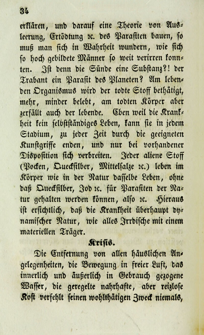 16 erflären, unb barauf eine Styeorie »on SluS* leerung, (Srtobtung jc. be6 *ßaraflten bauen, fo muf? man ftcr) in 2Baljrf)eit Wunbern, wie ftcf> fo l)od) gebilbete SDtänner fo Weit »erirren fonn* ten. 3ft benn bie ©ünbe eine Subftanj?! ber Trabant ein $arafit beö Planeten? 3lm leben* ben Organismus wirb ber tobte «Stoff betätigt, mefjr, minber belebt, am tobten Äor»cr aber jerfällt auct) ber lebenbe. Sbcn weil bie tfranf* fyeit fein felbftftänbigeS Seben, fann fte in jebem Stabium, ju jeber 3cit buret; b'e geeigneten Äunftgriffe enben, unb nur bei »orfjanbener !I)i6»ofttion fiel) »erbreiten. 3eber aliene Stoff (Torfen, CUiecfftlber, SRittelfalje :c.) leben im Äör»er wie in ber Statur baffelbe Sebcn, ofyne bafj Duecffilber, 3ob jc. für $araftten ber $lat tur gehalten Werben fonnen, alfo jc. ^ieraud ift erfta)tlicr), bafj bie Äranffjeit überbauet bo* namifcfyer Statur, wie atleö 3rrbifct;e mit einem materiellen Präger. Ättft«. CDie Entfernung »on allen IjäuSlidjen Sin« gelegensten, bie SBewegung in freier fiuft, baö innerlicr; unb aufjertid) in ©ebrauef) gejogene SÖaffer, bie geregelte nar)rr)afte, aber reijlofe Äoft wfef)lt feinen wohltätigen 3wecf niemal«,