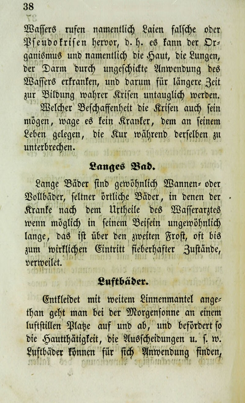 SBafferö rufen namentlich) 2aien falfct)e ober Cßfeubofrffen t)eroor, b. f). eö fann bet Or- ganismus unb namentlich bie «jpaut, bie Sungen, ber 2)arm burcr) ungefcfyicfte Slnroenbung beS SBafferS erfranfen, unb barum für längere 3eit jur SBifbung roafyrer Ärifen untauglich rcerben. SBetcfyer S3efci>affenr)ett bie Ärifen auct) fein mögen, roage eS fein Slxanttr, bem an feinem Seben gelegen, bie Äur roäfyrenb berfelben ju unterbrechen. Sänge Säber ftnb gert>ör)nltct) 2Öannen* ober Sßotlbäber, feltner örtliche SSäber, in benen ber Äranfe nacr) bem Urteile beS SÖafferarjteS iteun möglici) in feinem 93etfem ungetpbfjnlict) lange, baS tjt über ben jtnetten grofi, oft bis jum roirflict)en Eintritt fieberhafter 3uf^n^e/ »erroeitet. i'nftOä&cr. (üntfteibet mit roeitem Sinnenmantcl ange* tijcm geljt man bei ber -äftorgenfonne an einem luftftißen 5ßlafce auf unb ab, unb beforbertfo bie ^auttfjätigfeit, bie 9luSfcr)eibungen u. f. ro. Suftbäber tonnen für ftcfi S(nrpenbung ftnben,