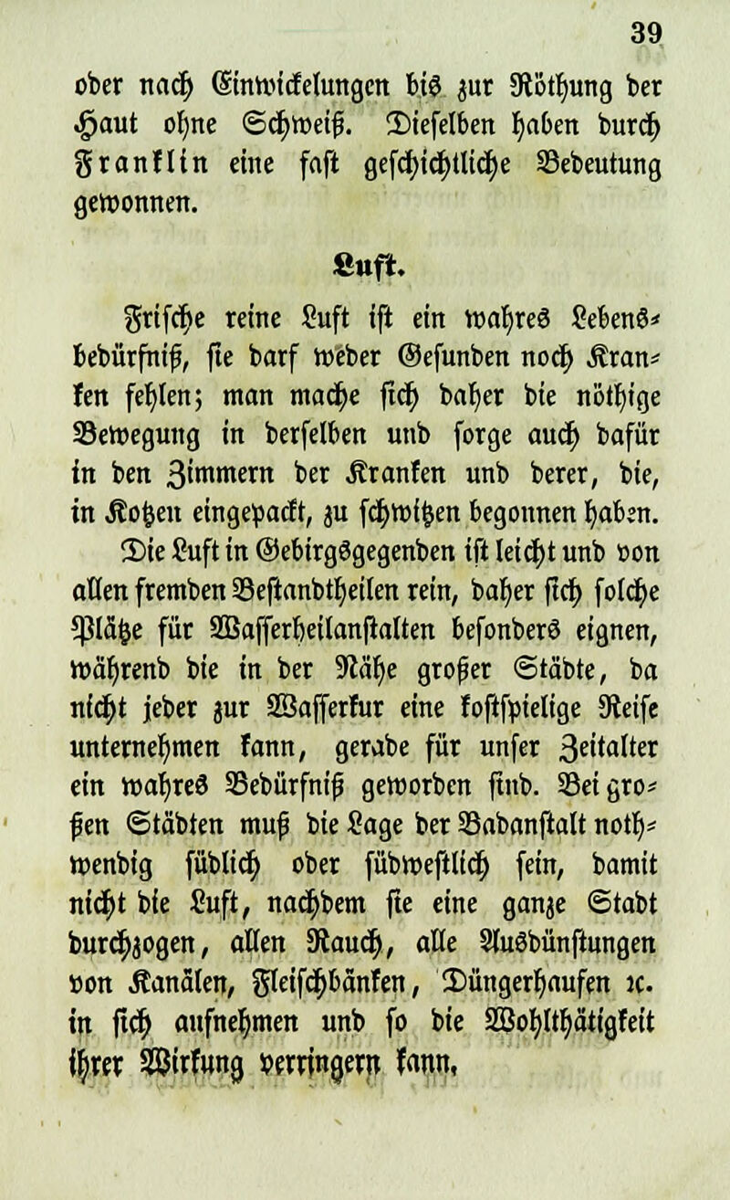 ober nadj (Sinroicfelungen hi$ jur 5Rotfmng ber ^aut oljne ©cfyweifj. 2)iefetben Ijaben burcr) granfltn eine faft gefcfncfytlicfye 33ebeutung gewonnen. fiuft. griffe reine Suft ifl ein waljreö SebenS* bebärfnif, fie barf Weber ©efunben noc^ $ran* fen fehlen; man madfje jtd> bafyer bie nötige Sewegung in berfelben unb forge audj bafür in ben ßirontern ber Äranfen unb berer, bie, in Jtofcen eingepacft, ju fdjroffcen begonnen ijaizn. 2)ie ?uft in ©ebirgögegenben ift Ieicr)t unb oon aüen fremben SBeftanbtfyetlen rein, baljer ftdt> foIdt)c *ßldfce für Sßafferbeilanftalten befonberö eignen, waljrenb bie in ber 5Rät)e grofjer ©täbte, ba nidjt jeber jur SBafferfur eine foftfpielige Steife unternehmen fann, gerabe für unfer 3e^afJer ein toar)re3 23ebürfni|j geworben ftnb. 33eigro* fien Stabien muf bie Sage ber 93abanftalt notb/ wenbig füblicr) ober fübweftlicr) fein, bamit nid)t bie £uft, nacr)bem fte eine ganje @tabt burctyjogen, aßen SRaucr), alle SluSbünftungen »on Äanäien, gleifctybanfen, Düngerhaufen ic. in ftcr) aufnehmen unb fo bie Sßofyltfyätigfeit tyrer Sßirfana, verringern fann,