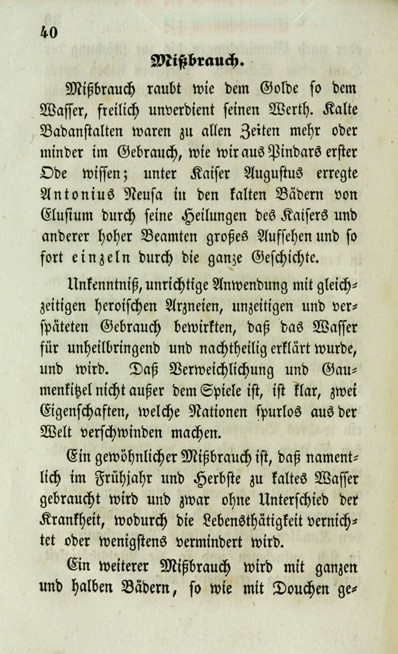 aWtfibrmirf). yjliföxauä) raubt wie bem ©olbe fo bem Söaffer, freilief; unberbient feinen SBcrtr). Aalte Sabanftalten waren ju alten 3e»ten mefjr ober minber im ©ebrauef;, wie wir auö *pinbar3 erfter Dbe Wiffen; unter Äaifer 2fuguftu3 erregte Slntontuö 9Jeufa tu ben falten Säbern üon (Sluftum burcf> feine Reifungen beö ÄaiferS unb anbercr fjofjer ^Beamten grof eö Sluffef/en unb fo fort etnjeln buref) bie ganje @efcf)icf)te. Itnfenntnif, unrichtige Slnwenbung mit gleicf)* zeitigen fyeroifcfjen Slrjneien, unjeitigen unb »er* fpäteten ©ebrauef) bewirften, ba|5 baö SBaffer für unfjeilbringenb unb nacfjtfyeilig erflärt würbe, unb wirb. £>af a3erweicf)licf)ung unb ©au* menfifcel nicfjt aufjer bem Stiele i% ift flar, jwet (Sigenfdt)aften, Welche Stationen fyurloö auöber Sßelt berfcfywinben machen. (Sin gewöhnlicher SJJfifjbraucr; ift, baf nament* lief; im grüt)jar)r unb £erbfte ju falteö SBaffer gebraucht wirb unb jwar of/ne llnterfcf)ieb ber Äranffjeit, woburef) bie Sebenötfjätigfeit »ernief)* tet ober wenigftenö »erminbert wirb. Sin weiterer SJcifbraucf) wirb mit ganzen unb fjalben Säbern, fo wk mit 2>oucf>ett ge*