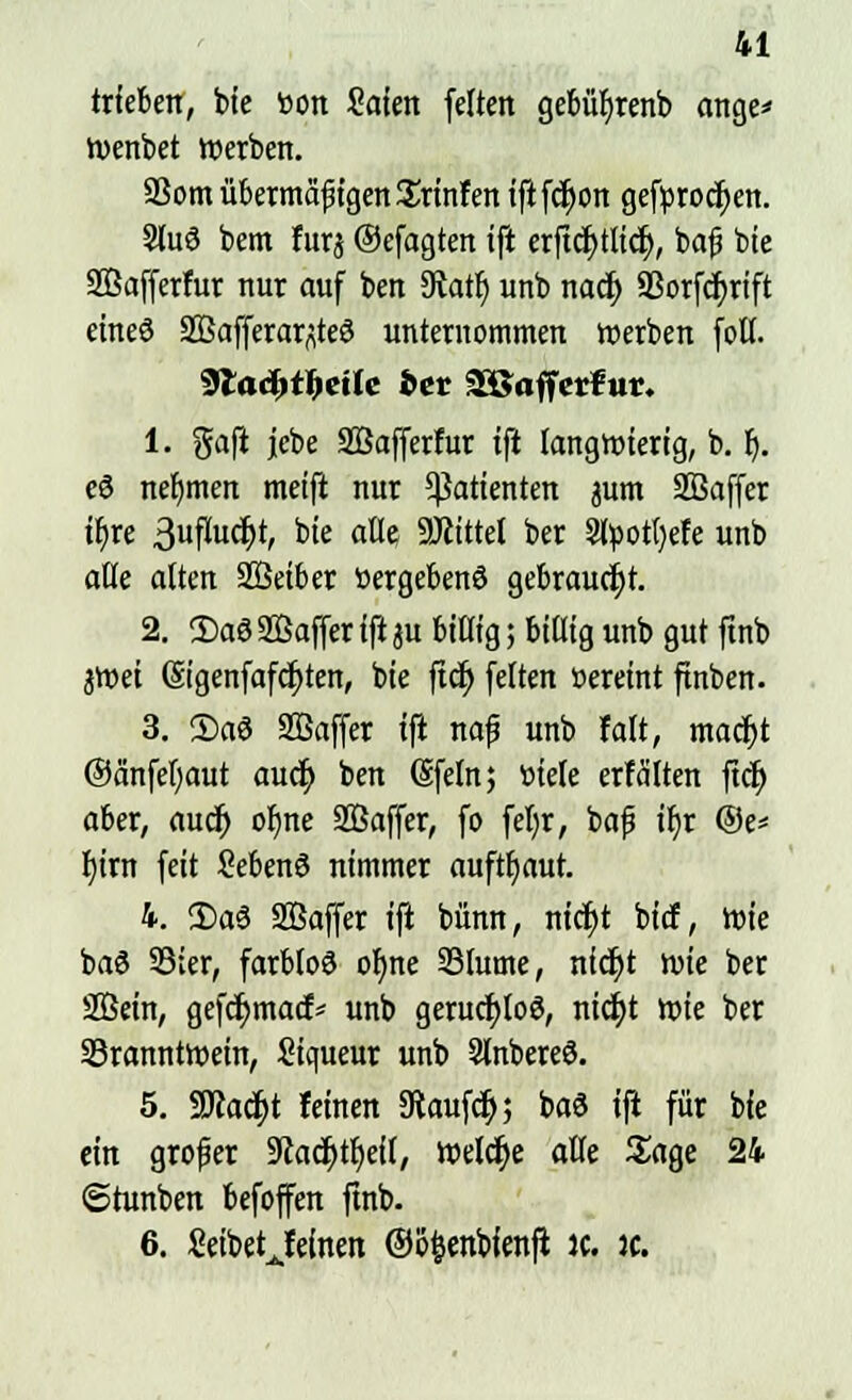 trieben, bte toon Mm feiten gebüf)renb onge* wenbet werben. ffiom übermäßigen Srinfen iftfcJjon geförodjen. 2lu8 bem furj ©efagten ifi erftcfjtlicr;, baß bie SBafferfur nur auf ben 9tatf) unb nacf) aSorfdfjrtft eine8 SBafferar^teö unternommen werben foll. <Slad)t^eiie fcer £ßafferfur. 1. $afi jebe SBafferfur ifi langwierig, b. Ij. e8 nehmen meifi nur Patienten pm SBaffer ifyre 3ufujdjt, bie alle ÜJtittel ber Slüotfyet'e unb alle alten SBeiber »ergebend gebraucht. 2. ©o8 SBaffer ifi ju billig; billig unb gut ftnb 3Wei (Sigenfafcr;ten, bie ftd> feiten »ereint ftnben. 3. ©a8 Sßaffer ifi naß unb falt, madjt ©änfefjaut aucf) ben ©feinj tiiele erfä'lten ftcüt) aber, aud) oI)ne SBaffer, fo fel)r, baß iljr @e* fytrn feit 2eben8 nimmer aufbaut. 4. ©08 2Baffer ifi bünn, nict)t bicf, wie ba8 33ter, forblo8 ol)ne Slume, nidt)t wie ber SÖein, gefcr)macf* unb gerucr;lo8, ntdt)t wie ber ^Branntwein, Siqueur unb 9lnbere8. 5. SJcacfyt feinen Kaufet); ba8 ifi für bie ein großer 9cacr)tf)eil, welche alle Sage 24 ©tunben befoffen ftnb. 6. Setbetjfefoen ©ofcenbfenfi ic. k.